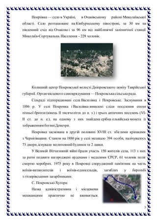 3
Покро́вка — село в Україні, в Очаківському районі Миколаївської
області. Село розташоване на Кінбурнському півострові, за 30 км на
південний схід від Очакова і за 96 км від найближчої залізничної станції
Миколаїв-Сортувальна. Населення - 229 чоловік.
Колишній центр Покровської волості Дніпровського повіту Таврійської
губернії. Органмісцевого самоврядування — Покровськасільськарада.
Сільраді підпорядковані села Василівка і Покровське. Заснування в
1886 р. У селі Покровка і Василівка виявлені сліди поселення епохи
пізньої бронзи (кінець II тисячоліття до н. э.) і трьох античних поселень (VI-
II ст. до н. е.), на одному з них знайдена срібна ольвійська монета із
зображенням богиніДеметри.
Покровка заснована в другій половині XVIII ст. збіглими кріпаками
з Чернігівщини. Станом на 1886 рік у селі мешкало 394 особи, налічувалось
73 двори, існували молитовнийбудинокта 2 лавки.
У Великій Вітчизняній війні брали участь 150 жителів села, 113 з них
за ратні подвиги нагороджені орденами і медалями СРСР, 61 чоловік поліг
смертю хоробрих. 1975 року в Покровці споруджений пам'ятник на честь
воїнів-визволителів і воїнів-односельців, загиблих у боротьбі
з гітлерівськими загарбниками.
С. Покровські-Хутора:
Назва адміністративна і місцевими
мешканцями практично не вживається.
 