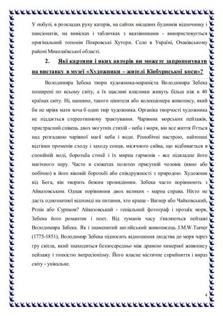 4
У побуті, в розкладах руху катерів, на сайтах місцевих будинків відпочинку і
пансіонатів, на вивісках і табличках з вказівниками - використовується
оригінальний топонім Покровські Хутори. Село в Україні, Очаківському
районі Миколаївської області.
2. Які картини і яких авторів ви можете запропонувати
на виставку в музеї «Художники – жителі Кінбурнської коси»?
Володимира Зебека твори художника-мариніста Володимира Зебека
поширені по всьому світу, а їх щасливі власники живуть більш ніж в 40
країнах світу. Ні, напевно, такого цінителя або колекціонера живопису, який
би не мріяв мати хоча б один твір художника. Органіка творчості художника
не піддається стереотипному трактування. Чарівник морських пейзажів,
пристрасний співець двох могутніх стихій - неба і моря, він все життя б'ється
над розгадкою чарівної магії неба і води. Різнобічні настрою, найтонші
відтінки променів сходу і заходу сонця, місячного сяйва, що відбивається в
спокійній воді, боротьба стихії і їх мирна гармонія - все підвладне його
магічного перу. Часто в сюжетах полотен присутній чоловік (явно або
побічно) в його віковій боротьбі або співдружності з природою. Художник
від Бога, він творить божим провидінням. Зебека часто порівнюють з
Айвазовським. Однак порівняння двох великих - марна справа. Ніхто не
дасть однозначної відповіді на питання, хто краще - Вагнер або Чайковський,
Рєпін або Суриков? Айвазовський - геніальний фотограф і прозаїк моря,
Зебека його романтик і поет. Від туманів часу з'являються пейзажі
Володимира Зебека. Як і знаменитий англійський живописець J.M.W.Turner
(1775-1851), Володимир Зебека підносить відношення людства до моря через
гру світла, який знаходиться безпосередньо між драмою химерної живопису
пейзажу і тонкістю імпресіонізму. Його власне містичне сприйняття і вираз
світу - унікальне.
 