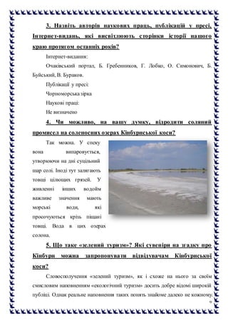 6
3. Назвіть авторів наукових праць, публікацій у пресі,
Інтернет-видань, які висвітлюють сторінки історії нашого
краю протягом останніх років?
Інтернет-видання:
Очаківський портал, Б. Гребенников, Г. Лобко, О. Симонович, Б.
Буйський, В. Бураков.
Публікації у пресі:
Чорноморськазірка
Наукові праці:
Не визначено
4. Чи можливо, на вашу думку, відродити соляний
промисел на соленосних озерах Кінбурнської коси?
Так можна. У спеку
вона випаровується,
утворюючи на дні суцільний
шар солі. Іноді тут залягають
товщі цілющих грязей. У
живленні інших водойм
важливе значення мають
морські води, які
просочуються крізь піщані
товщі. Вода в цих озерах
солона.
5. Що таке «зелений туризм»? Які сувеніри на згадку про
Кінбурн можна запропонувати відвідувачам Кінбурнської
коси?
Словосполучення «зелений туризм», як і схоже на нього за своїм
смисловим наповненням «екологічний туризм» досить добре відомі широкій
публіці. Однак реальне наповнення таких понять знайоме далеко не кожному.
 