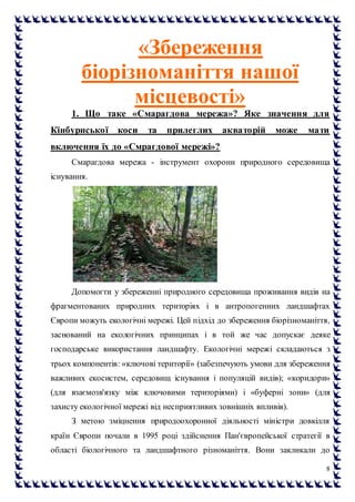 8
«Збереження
біорізноманіття нашої
місцевості»
1. Що таке «Смарагдова мережа»? Яке значення для
Кінбурнської коси та прилеглих акваторій може мати
включення їх до «Смрагдової мережі»?
Смарагдова мережа - інструмент охорони природного середовища
існування.
Допомогти у збереженні природного середовища проживання видів на
фрагментованих природних територіях і в антропогенних ландшафтах
Європи можуть екологічні мережі. Цей підхід до збереження біорізноманіття,
заснований на екологічних принципах і в той же час допускає деяке
господарське використання ландшафту. Екологічні мережі складаються з
трьох компонентів: «ключові території» (забезпечують умови для збереження
важливих екосистем, середовищ існування і популяцій видів); «коридори»
(для взаємозв'язку між ключовими територіями) і «буферні зони» (для
захисту екологічної мережі від несприятливих зовнішніх впливів).
З метою зміцнення природоохоронної діяльності міністри довкілля
країн Європи почали в 1995 році здійснення Пан'європейської стратегії в
області біологічного та ландшафтного різноманіття. Вони закликали до
 