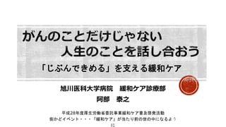 旭川医科大学病院 緩和ケア診療部
阿部 泰之
平成28年度厚生労働省委託事業緩和ケア普及啓発活動
街かどイベント・・・「緩和ケア」が当たり前の世の中になるよう
に
「じぶんできめる」を支える緩和ケア
 