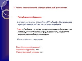5. Участие в инновационной (экспериментальной) деятельности5. Участие в инновационной (экспериментальной) деятельности
• Республиканский уровень
Экспериментальная площадка: МОУ «Лицей» Ельниковского
муниципального района Республики Мордовия
Тема: «Создание системы организационно-педагогических
условий, необходимых для формирования у лицеистов
информационной картины мира»
Дата создания: 27.03.2015 г.
Республиканский уровень: 1
Российский уровень: нет
Международный уровень: нет
 