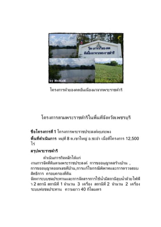 โครงการห้วยองคตอันเนื่องมาจากพระราชดาริ
โครงการตามพระราชดาริในพื้นที่จังหวัดเพชรบุรี
ชื่อโครงการที่ 1 โครงการพระราชประสงค์หุบกะพง
พื้นที่ดาเนินการ หมู่ที่ 8 ต.เขาใหญ่ อ.ชะอา เนื้อที่โครงการ 12,500
ไร่
สรุปพระราชดาริ
ดาเนินภารกิจหลักได้แก่
งานการจัดที่ดินตามพระราชประสงค์ การขออนุญาตสร้างบ้าน ,
การขออนุญาตออกเลขที่บ้าน,การแก้ไขกรณีพิพาทและการตรวจสอบ
สิทธิการ ครอบครองที่ดิน
จัดหาระบบชลประทานและการจัดสรรการใช้น้ามีสถานีสูบน้าด้วยไฟฟ้
า 2 สถานี สถานีที่ 1 จานวน 3 เครื่อง สถานีที่ 2 จานวน 2 เครื่อง
ระบบท่อชลประทาน ความยาว 40 กิโลเมตร
 