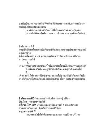 ๒.เพื่อเป็นแหล่งขยายพันธุ์พืชพันธุ์ที่ดีและเหมาะสมกับสภาพภูมิอากา
ศและภูมิประเทศของท้องถิ่น
๓.เพื่อเป็นแหล่งกักเก็บน้าไว้ใช้ในการเกษตรช่วงฤดูแล้ง
๔.ก่อให้เกิดอาชีพใหม่ เช่น การประมง การปลูกพืชชนิดใหม่
ชื่อโครงการที่ 2
ศูนย์ปฏิบัติการโครงการจัดพัฒนาทีดินฯตามพระราชประสงค์หนองพลั
บ-กลับหลวง
ที่ตั้งของโครงการ ม.2 ต.หนองพลับ อ.หัวหิน จ.ประจวบคีรีขันธ์
สรุปพระราชดาริ
1.
เพื่อนาทรัพยากรธรรมชาติมาใช้ให้เกิดประโยชน์ในด้านการผลิตสูงสุด
2. เพื่อส่งเสริมให้ราษฎรมีที่ดินทากินและอยู่อาศัยตลอดไป
3.
เพื่อส่งเสริมให้ราษฎรรู้จักช่วยตนเองและได้ช่วยเหลือซึ่งกันและกันใน
ทางที่เกิดประโยชน์แก่ตนเองและส่วนร่วม ทั้งทางเศรษฐกิจและสังคม
ชื่อโครงการที่ 3 โครงการอ่างเก็บน้าหนองหญ้าปล้อง
อันเนื่องมาจากพระราชดาริ
ที่ตั้งของโครงการ บ้านหนองหญ้าปล้อง หมู่ที่ 4 ตาบลศิลาลอย
อาเภอสามร้อยยอด จังหวัดประจวบคีรีขันธ์
สรุปพระราชดาริ
เกษตรกรมีน้าใช้เพื่อการเกษตรและการอุปโภค–บริโภค
 