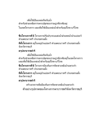 เพื่อใช้เป็นแหล่งกักเก็บน้า
สาหรับช่วยเหลือการเพาะปลูกของราษฎรที่อาศัยอยู่
ในเขตโครงการ และเพื่อใช้เป็นแหล่งน้าสาหรับอุปโภค-บริโภค
ชื่อโครงการที่ 5 โครงการปรับปรุงระบบส่งน้าฝายทดน้าบ้านบ่อหวี
ตาบลตะนาวศรี อาเภอสวนผึ้ง
ที่ตั้งโครงการ อยู่ในหมู่บ้านบ่อหวี ตาบลตะนาวศรี อาเภอสวนผึ้ง
จังหวัดราชบุรี
สรุปพระราชดาริ
เพื่อใช้เป็นแหล่งกักเก็บน้า
สาหรับช่วยเหลือการเพาะปลูกของราษฎรที่อาศัยอยู่ในเขตโครงการ
และเพื่อใช้เป็นแหล่งน้าสาหรับอุปโภค-บริโภค
ชื่อโครงการที่ 6 โครงการป้องกันการกัดเซาะตลิ่งบ้านพุระกา
ตาบลตะนาวศรี อาเภอสวนผึ้ง
ที่ตั้งโครงการ อยู่ในหมู่บ้านบ่อหวี ตาบลตะนาวศรี อาเภอสวนผึ้ง
จังหวัดราชบุรี
สรุปพระราชดาริ
สร้างอาคารเพื่อป้องกันการกัดเซาะตลิ่งบ้านพุระกา
ตัวอย่างรูปภาพของโครงการพระราชดริจังหวัดราชบุรี
 