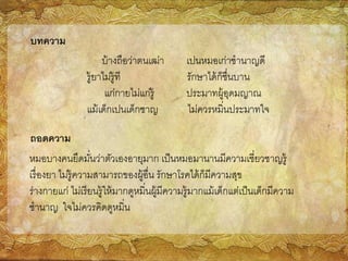 บ้างถือว่าตนเฒ่า เปนหมอเก่าชานาญดี
รู้ยาไม่รู้ที รักษาได้ก็ชื่นบาน
แก่กายไม่แก่รู้ ประมาทผู้อุดมญาณ
แม้เด็กเปนเด็กชาญ ไม่ควรหมิ่นประมาทใจ
บทความ
ถอดความ
หมอบางคนยึดมั่นว่าตัวเองอายุมาก เป็นหมอมานานมีความเชี่ยวชาญรู้
เรื่องยา ไม่รู้ความสามารถของผู้อื่น รักษาโรคได้ก็มีความสุข
ร่างกายแก่ ไม่เรียนรู้ให้มากดูหมิ่นผู้มีความรู้มากแม้เด็กแต่เป็นเด็กมีความ
ชานาญ ใจไม่ควรคิดดูหมิ่น
 