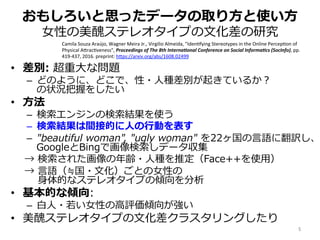 おもしろいと思ったデータの取り⽅と使い⽅
⼥性の美醜ステレオタイプの⽂化差の研究
•  差別: 超重⼤な問題
–  どのように、どこで、性・⼈種差別が起きているか？
の状況把握をしたい
•  ⽅法
–  検索エンジンの検索結果を使う
–  検索結果は間接的に⼈の⾏動を表す
–  "beautiful woman", "ugly woman" を22ヶ国の⾔語に翻訳し、
GoogleとBingで画像検索しデータ収集
→ 検索された画像の年齢・⼈種を推定（Face++を使⽤）
→ ⾔語（≒国・⽂化）ごとの⼥性の
  ⾝体的なステレオタイプの傾向を分析
•  基本的な傾向:
–  ⽩⼈・若い⼥性の⾼評価傾向が強い
•  美醜ステレオタイプの⽂化差クラスタリングしたり
Camila	Souza	Araújo,	Wagner	Meira	Jr.,	Virgilio	Almeida,	"Iden;fying	Stereotypes	in	the	Online	Percep;on	of	
Physical	AErac;veness",	Proceedings	of	The	8th	Interna3onal	Conference	on	Social	Informa3cs	(SocInfo),	pp.	
419-437,	2016.	preprint:	hEps://arxiv.org/abs/1608.02499	
5	
 