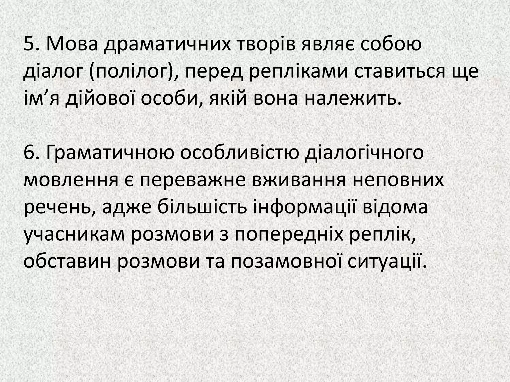 5. Мова драматичних творів являє собою
діалог (полілог), перед репліками ставиться ще
ім’я дійової особи, якій вона належить.
6. Граматичною особливістю діалогічного
мовлення є переважне вживання неповних
речень, адже більшість інформації відома
учасникам розмови з попередніх реплік,
обставин розмови та позамовної ситуації.
 