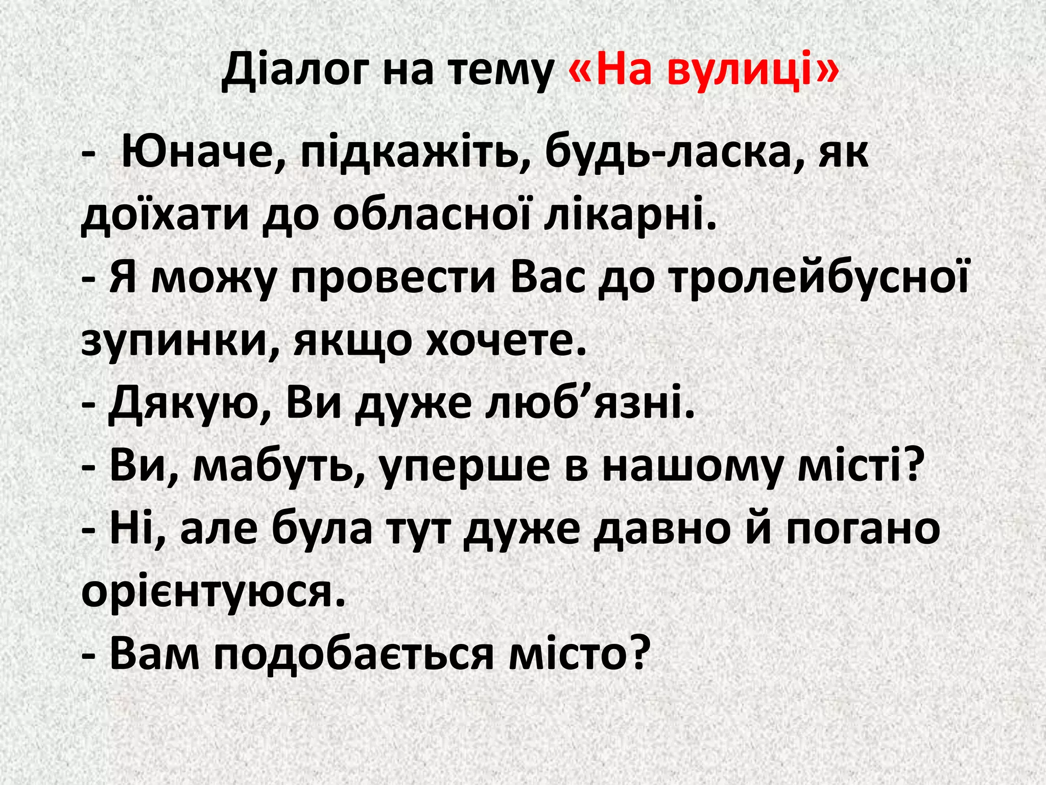 Діалог на тему «На вулиці»
- Юначе, підкажіть, будь-ласка, як
доїхати до обласної лікарні.
- Я можу провести Вас до тролейбусної
зупинки, якщо хочете.
- Дякую, Ви дуже люб’язні.
- Ви, мабуть, уперше в нашому місті?
- Ні, але була тут дуже давно й погано
орієнтуюся.
- Вам подобається місто?
 