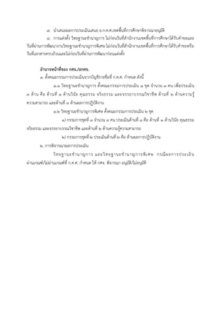๗. นาเสนอผลการประเมินเสนอ อ.ก.ค.ศ.เขตพื้นที่การศึกษาพิจารณาอนุมัติ
๘. การแต่งตั้ง วิทยฐานะชานาญการ ไม่ก่อนวันที่สานักงานเขตพื้นที่การศึกษาได้รับคาขอและ
วันที่ผ่านการพัฒนางานวิทยฐานะชานาญการพิเศษ ไม่ก่อนวันที่สานักงานเขตพื้นที่การศึกษาได้รับคาขอหรือ
วันที่เอกสารครบถ้วนและไม่ก่อนวันที่ผ่านการพัฒนาก่อนแต่งตั้ง
อำนำจหน้ำที่ของ กศจ./อกศจ.
๑. ตั้งคณะกรรมการประเมินจากบัญชีรายชื่อที่ ก.ค.ศ. กาหนด ดังนี้
๑.๑ วิทยฐานะชานาญการ ตั้งคณะกรรมการประเมิน ๑ ชุด จานวน ๓ คน เพื่อประเมิน
๓ ด้าน คือ ด้านที่ ๑ ด้านวินัย คุณธรรม จริยธรรม และจรรยาบรรณวิชาชีพ ด้านที่ ๒ ด้านความรู้
ความสามารถ และด้านที่ ๓ ด้านผลการปฏิบัติงาน
๑.๒ วิทยฐานะชานาญการพิเศษ ตั้งคณะกรรมการประเมิน ๒ ชุด
๑) กรรมการชุดที่ ๑ จานวน ๓ คน ประเมินด้านที่ ๑ คือ ด้านที่ ๑ ด้านวินัย คุณธรรม
จริยธรรม และจรรยาบรรณวิชาชีพ และด้านที่ ๒ ด้านความรู้ความสามารถ
๒) กรรมการชุดที่ ๒ ประเมินด้านที่ ๒ คือ ด้านผลการปฏิบัติงาน
๒. การพิจารณาผลการประเมิน
วิทยฐานะชานาญการ และวิทยฐานะชานาญการพิเศษ กรณีผลการประเมิน
ผ่านเกณฑ์/ไม่ผ่านเกณฑ์ที่ ก.ค.ศ. กาหนด ให้ กศจ. พิจารณา อนุมัติ/ไม่อนุมัติ
 