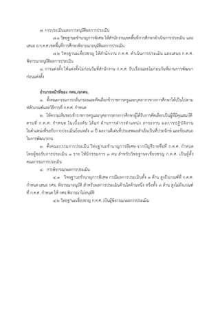 ๗. การประเมินและการอนุมัติผลการประเมิน
๗.๑ วิทยฐานะชานาญการพิเศษ ให้สานักงานเขตพื้นที่การศึกษาดาเนินการประเมิน และ
เสนอ อ.ก.ค.ศ.เขตพื้นที่การศึกษาพิจารณาอนุมัติผลการประเมิน
๗.๒ วิทยฐานะเชี่ยวชาญ ให้สานักงาน ก.ค.ศ. ดาเนินการประเมิน และเสนอ ก.ค.ศ.
พิจารณาอนุมัติผลการประเมิน
๘. การแต่งตั้ง ให้แต่งตั้งไม่ก่อนวันที่สานักงาน ก.ค.ศ. รับเรื่องและไม่ก่อนวันที่ผ่านการพัฒนา
ก่อนแต่งตั้ง
อำนำจหน้ำที่ของ กศจ./อกศจ.
๑. ตั้งคณะกรรมการกลั่นกรองและคัดเลือกข้าราชการครูและบุคลากรทางการศึกษาให้เป็นไปตาม
หลักเกณฑ์และวิธีการที่ ก.ค.ศ. กาหนด
๒. ให้ความเห็นชอบข้าราชการครูและบุคลากรทางการศึกษาผู้ได้รับการคัดเลือกเป็นผู้ที่มีคุณสมบัติ
ตามที่ ก.ค.ศ. กาหนด ในเบื้องต้น ได้แก่ ด้านการดารงตาแหน่ง ภาระงาน ผลการปฏิบัติงาน
ในตาแหน่งที่ขอรับการประเมินย้อนหลัง ๓ ปี ผลงานดีเด่นที่ประสพผลสาเร็จเป็นที่ประจักษ์ และข้อเสนอ
ในการพัฒนางาน
๓. ตั้งคณะกรรมการประเมิน วิทยฐานะชานาญการพิเศษ จากบัญชีรายชื่อที่ ก.ค.ศ. กาหนด
โดยผู้ขอรับการประเมิน ๑ ราย ให้มีกรรมการ ๓ คน สาหรับวิทยฐานะเชี่ยวชาญ ก.ค.ศ. เป็นผู้ตั้ง
คณะกรรมการประเมิน
๔. การพิจารณาผลการประเมิน
๔.๑ วิทยฐานะชานาญการพิเศษ กรณีผลการประเมินทั้ง ๓ ด้าน สูงถึงเกณฑ์ที่ ก.ค.ศ.
กาหนด เสนอ กศจ. พิจารณาอนุมัติ สาหรับผลการประเมินด้านใดด้านหนึ่ง หรือทั้ง ๓ ด้าน สูงไม่ถึงเกณฑ์
ที่ ก.ค.ศ. กาหนด ให้ กศจ.พิจารณาไม่อนุมัติ
๔.๒ วิทยฐานะเชี่ยวชาญ ก.ค.ศ. เป็นผู้พิจารณาผลการประเมิน
 