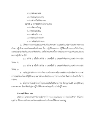 4. กำรพัฒนำตนเอง
5. กำรพัฒนำบุคลิกภำพ
6. กำรดำรงชีวิตที่เหมำะสม
หมวดที่ 2 การปฏิบัติงาน ประกอบด้วย
1. กำรจัดกำรเรียนรู
2. กำรพัฒนำผูเรียน
3. กำรพัฒนำวิชำกำร
4. กำรพัฒนำสถำนศึกษำ
5. ควำมสัมพันธกับชุมชน
4. ให้คณะกรรมกำรประเมินกำรเตรียมควำมพรอมและพัฒนำอยำงเขมของครูผูชวย
ด้ำนควำมรู้ ทักษะ เจตคติ และบุคลิกลักษณะ ทั้งกำรปฏิบัติตนและกำรปฏิบัติงำนที่เหมำะสมกับวิชำชีพครู
เปนระยะๆ ทุกสำมเดือนเป็นเวลำสองปี รวม 8 ครั้ง โดยแต่ละครั้งต้องประเมินผลกำรปฏิบัติตนและประเมิน
ผลกำรปฏิบัติงำน ดังนี้
4.1 ครั้งที่ 1 ครั้งที่ 2 ครั้งที่ 3 และครั้งที่ 4 แต่ละครั้งต้องผ่ำนเกณฑ์กำรประเมิน
ร้อยละ 50
4.2 ครั้งที่ 5 ครั้งที่ 6 ครั้งที่ 7 และครั้งที่ 8 แต่ละครั้งต้องผ่ำนเกณฑ์กำรประเมิน
ร้อยละ 60
5. กรณีครูผู้ช่วยมีผลกำรประเมินกำรเตรียมควำมพร้อมและพัฒนำอย่ำงเข้มต่ำกว่ำเกณฑ์
กำรประเมินในครั้งใด ให้ผู้มีอำนำจตำมมำตรำ 53 สั่งให้ออกจำกรำชกำรภำยในห้ำวันทำกำรนับแต่วันที่ได้รับ
รำยงำน
6. เมื่อผ่ำนกำรประเมินทุกครั้งจนครบสองปีแล้ว ให้เสนอ กศจ. พิจำรณำอนุมัติ และผู้มีอำนำจ
ตำมมำตรำ 53 สั่งแต่งตั้งให้ครูผู้ช่วยผู้นั้นให้ดำรงตำแหน่งครูต่อไป แล้วแจ้งผู้นั้นทรำบ
อานาจหน้าที่ของ กศจ.
เพื่อพิจำรณำอนุมัติผลกำรประเมินให้ข้ำรำชกำรครูและบุคลำกรทำงกำรศึกษำ ตำแหน่ง
ครูผู้ช่วย ที่ผ่ำนกำรเตรียมควำมพร้อมและพัฒนำอย่ำงเข้ม ก่อนให้ดำรงตำแหน่งครู
 