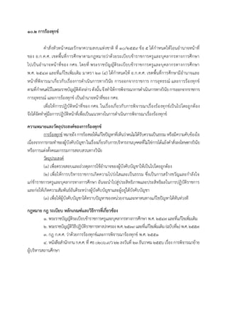 ๑๐.๒ การร้องทุกข์
คำสั่งหัวหน้ำคณะรักษำควำมสงบแห่งชำติ ที่ ๑๐/๒๕๕๙ ข้อ ๕ ได้กำหนดให้โอนอำนำจหน้ำที่
ของ อ.ก.ค.ศ. เขตพื้นที่กำรศึกษำตำมกฎหมำยว่ำด้วยระเบียบข้ำรำชกำรครูและบุคลำกรทำงกำรศึกษำ
ไปเป็นอำนำจหน้ำที่ของ กศจ. โดยที่ พระรำชบัญญัติระเบียบข้ำรำชกำรครูและบุคลำกรทำงกำรศึกษำ
พ.ศ. ๒๕๔๗ และที่แก้ไขเพิ่มเติม มำตรำ ๒๓ (๔) ได้กำหนดให้ อ.ก.ค.ศ. เขตพื้นที่กำรศึกษำมีอำนำจและ
หน้ำที่พิจำรณำเกี่ยวกับเรื่องกำรดำเนินกำรทำงวินัย กำรออกจำกรำชกำร กำรอุทธรณ์ และกำรร้องทุกข์
ตำมที่กำหนดไว้ในพระรำชบัญญัติดังกล่ำวดังนั้นจึงทำให้กำรพิจำรณำกำรดำเนินกำรทำงวินัยกำรออกจำกรำชกำร
กำรอุทธรณ์ และกำรร้องทุกข์ เป็นอำนำจหน้ำที่ของ กศจ.
เพื่อให้กำรปฏิบัติหน้ำที่ของ กศจ. ในเรื่องเกี่ยวกับกำรพิจำรณำเรื่องร้องทุกข์เป็นไปโดยถูกต้อง
จึงได้จัดทำคู่มือกำรปฏิบัติหน้ำที่เพื่อเป็นแนวทำงในกำรดำเนินกำรพิจำรณำเรื่องร้องทุกข์
ความหมายและวัตถุประสงค์ของการร้องทุกข์
กำรร้องทุกข์ หมำยถึง กำรร้องขอให้แก้ไขปัญหำที่เห็นว่ำตนไม่ได้รับควำมเป็นธรรม หรือมีควำมคับข้องใจ
เนื่องจำกกำรกระทำของผู้บังคับบัญชำ ในเรื่องเกี่ยวกับกำรบริหำรงำนบุคคลที่ไม่ใช่กำรโต้แย้งคำสั่งลงโทษทำงวินัย
หรือกำรแต่งตั้งคณะกรรมกำรสอบสวนทำงวินัย
วัตถุประสงค์
(๑) เพื่อตรวจสอบและถ่วงดุลกำรใช้อำนำจของผู้บังคับบัญชำให้เป็นไปโดยถูกต้อง
(2) เพื่อให้กำรบริหำรรำชกำรเกิดควำมโปร่งใสและเป็นธรรม ซึ่งเป็นกำรสร้ำงขวัญและกำลังใจ
แก่ข้ำรำชกำรครูและบุคลำกรทำงกำรศึกษำ อันจะนำไปสู่ประสิทธิภำพและประสิทธิผลในกำรปฏิบัติรำชกำร
และก่อให้เกิดควำมสัมพันธ์อันดีระหว่ำงผู้บังคับบัญชำและผู้อยู่ใต้บังคับบัญชำ
(๓) เพื่อให้ผู้บังคับบัญชำได้ทรำบปัญหำของหน่วยงำนและหำหนทำงแก้ไขปัญหำได้ทันท่วงที
กฎหมาย กฎ ระเบียบ หลักเกณฑ์และวิธีการที่เกี่ยวข้อง
1. พระรำชบัญญัติระเบียบข้ำรำชกำรครูและบุคลำกรทำงกำรศึกษำ พ.ศ. 2547 และที่แก้ไขเพิ่มเติม
๒. พระรำชบัญญัติวิธีปฏิบัติรำชกำรทำงปกครอง พ.ศ. ๒๕๓๙และที่แก้ไขเพิ่มเติม (ฉบับที่๒) พ.ศ. ๒๕๕๗
๓. กฎ ก.ค.ศ. ว่ำด้วยกำรร้องทุกข์และกำรพิจำรณำร้องทุกข์ พ.ศ. ๒๕๕๑
๔. หนังสือสำนักงำนก.ค.ศ. ที่ ศธ ๐๒๐๖.๙/ว ๒๒ ลงวันที่ ๒๓ ธันวำคม ๒๕๕๖ เรื่อง กำรพิจำรณำย้ำย
ผู้บริหำรสถำนศึกษำ
 