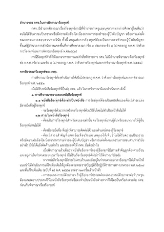 อานาจของ กศจ.ในการพิจารณาร้องทุกข์
กศจ. มีอำนำจพิจำรณำเรื่องร้องทุกข์กรณีที่ข้ำรำชกำรครูและบุคลำกรทำงกำรศึกษำผู้ใดเห็นว่ำ
ตนไม่ได้รับควำมเป็นธรรมหรือมีควำมคับข้องใจเนื่องจำกกำรกระทำของผู้บังคับบัญชำ หรือกำรแต่งตั้ง
คณะกรรมกำรสอบสวนทำงวินัย ทั้งนี้ เหตุแห่งกำรร้องทุกข์ต้องเป็นกำรกระทำของผู้บังคับบัญชำ
ตั้งแต่ผู้อำนวยกำรสำนักงำนเขตพื้นที่กำรศึกษำลงมำ (ข้อ ๓ ประกอบ ข้อ 7 (2) ของกฎ ก.ค.ศ. ว่ำด้วย
กำรร้องทุกข์และกำรพิจำรณำร้องทุกข์ พ.ศ.๒๕๕๑)
กรณีร้องทุกข์คำสั่งให้ออกจำกรำชกำรและคำสั่งพักรำชกำร กศจ. ไม่มีอำนำจพิจำรณำ ต้องร้องทุกข์
ต่อ ก.ค.ศ. (ข้อ ๒ และข้อ ๗ (๑) ของกฎ ก.ค.ศ. ว่ำด้วยกำรร้องทุกข์และกำรพิจำรณำร้องทุกข์ พ.ศ. ๒๕๕๑)
การพิจารณาร้องทุกข์ของ กศจ.
กำรพิจำรณำร้องทุกข์ต้องดำเนินกำรให้เป็นไปตำมกฎ ก.ค.ศ. ว่ำด้วยกำรร้องทุกข์และกำรพิจำรณำ
ร้องทุกข์ พ.ศ. ๒๕๕๑
เมื่อได้รับหนังสือร้องทุกข์ที่ยื่นต่อ กศจ. แล้ว ในกำรพิจำรณำมีแนวดำเนินกำร ดังนี้
๑. การพิจารณาตรวจสอบหนังสือร้องทุกข์
๑.๑ หนังสือร้องทุกข์ต้องทาเป็นหนังสือ กำรร้องทุกข์ต้องเป็นหนังสือและต้องมีสำระและ
มีลำยมือชื่อผู้ร้องทุกข์
- จะร้องทุกข์ด้วยวำจำหรือจะร้องทุกข์ด้วยวิธีอื่นโดยไม่ทำเป็นหนังสือไม่ได้
๑.๒ สาระในหนังสือร้องทุกข์
- ต้องเป็นกำรร้องทุกข์สำหรับตนเองเท่ำนั้น จะร้องทุกข์แทนผู้อื่นหรือมอบหมำยให้ผู้อื่น
ร้องทุกข์แทนไม่ได้
- ต้องมีลำยมือชื่อ ที่อยู่ (ที่สำมำรถติดต่อได้) และตำแหน่งของผู้ร้องทุกข์
- ต้องมีสำระสำคัญที่แสดงข้อเท็จจริงและเหตุผลให้เห็นว่ำไม่ได้รับควำมเป็นธรรม
หรือมีควำมคับข้องใจเนื่องจำกกำรกระทำของผู้บังคับบัญชำ หรือกำรแต่งตั้งคณะกรรมกำรสอบสวนทำงวินัย
อย่ำงไร มีข้อโต้แย้งคัดค้ำนอย่ำงไร และประสงค์ให้ กศจ. มีมติอย่ำงไร
เมื่อพิจำรณำแล้วเห็นว่ำ หนังสือร้องทุกข์ของผู้ร้องทุกข์มีสำระสำคัญถูกต้องครบถ้วน
และอยู่ภำยในกำหนดระยะเวลำร้องทุกข์ ก็ให้รับเรื่องร้องทุกข์ดังกล่ำวไว้พิจำรณำวินิจฉัย
หำกหนังสือร้องทุกข์มีสำระไม่ครบถ้วนและยังอยู่ในกำหนดระยะเวลำร้องทุกข์ให้เจ้ำหน้ำที่
แนะนำให้ดำเนินกำรแก้ไขเพิ่มเติมให้ถูกต้องตำมพระรำชบัญญัติวิธีปฏิบัติรำชกำรทำงปกครอง พ.ศ. ๒๕๓๙
และที่แก้ไขเพิ่มเติม (ฉบับที่ ๒) พ.ศ. ๒๕๕๗ มำตรำ ๒๗ (ชั้นเจ้ำหน้ำที่)
- กำรขอแถลงกำรณ์ด้วยวำจำ ถ้ำผู้ร้องทุกข์ประสงค์จะแถลงกำรณ์ด้วยวำจำต่อที่ประชุม
ต้องแสดงควำมประสงค์ไว้ในหนังสือร้องทุกข์หรือจะทำเป็นหนังสือต่ำงหำกก็ได้โดยยื่นหรือส่งตรงต่อ กศจ.
ก่อนเริ่มพิจำรณำเรื่องร้องทุกข์
 