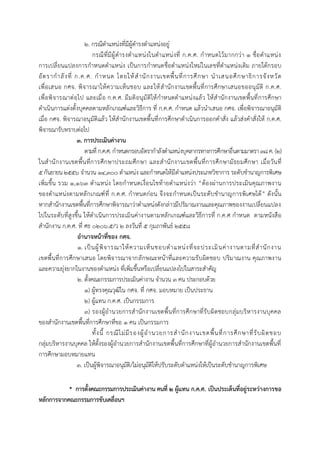 2. กรณีตำแหน่งที่มีผู้ดำรงตำแหน่งอยู่
กรณีที่มีผู้ดำรงตำแหน่งในตำแหน่งที่ ก.ค.ศ. กำหนดไว้มำกกว่ำ 1 ชื่อตำแหน่ง
กำรเปลี่ยนแปลงกำรกำหนดตำแหน่ง เป็นกำรกำหนดชื่อตำแหน่งใหม่ในเลขที่ตำแหน่งเดิม ภำยใต้กรอบ
อัตรำกำลังที่ ก.ค.ศ. กำหนด โดยให้สำนักงำนเขตพื้นที่กำรศึกษำ นำเสนอศึกษำธิกำรจังหวัด
เพื่อเสนอ กศจ. พิจำรณำให้ควำมเห็นชอบ และให้สำนักงำนเขตพื้นที่กำรศึกษำเสนอขออนุมัติ ก.ค.ศ.
เพื่อพิจำรณำต่อไป และเมื่อ ก.ค.ศ. มีมติอนุมัติให้กำหนดตำแหน่งแล้ว ให้สำนักงำนเขตพื้นที่กำรศึกษำ
ดำเนินกำรแต่งตั้งบุคคลตำมหลักเกณฑ์และวิธีกำร ที่ ก.ค.ศ. กำหนด แล้วนำเสนอ กศจ. เพื่อพิจำรณำอนุมัติ
เมื่อ กศจ. พิจำรณำอนุมัติแล้ว ให้สำนักงำนเขตพื้นที่กำรศึกษำดำเนินกำรออกคำสั่ง แล้วส่งคำสั่งให้ ก.ค.ศ.
พิจำรณำรับทรำบต่อไป
3. การประเมินค่างาน
ตำมที่ ก.ค.ศ. กำหนดกรอบอัตรำกำลังตำแหน่งบุคลำกรทำงกำรศึกษำอื่นตำมมำตรำ38ค. (2)
ในสำนักงำนเขตพื้นที่กำรศึกษำประถมศึกษำ และสำนักงำนเขตพื้นที่กำรศึกษำมัธยมศึกษำ เมื่อวันที่
๕กันยำยน๒๕๕๖ จำนวน 14,300 ตำแหน่ง และกำหนดให้มีตำแหน่งประเภทวิชำกำร ระดับชำนำญกำรพิเศษ
เพิ่มขึ้น รวม 1,163 ตำแหน่ง โดยกำหนดเงื่อนไขท้ำยตำแหน่งว่ำ “ต้องผ่ำนกำรประเมินคุณภำพงำน
ของตำแหน่งตำมหลักเกณฑ์ที่ ก.ค.ศ. กำหนดก่อน จึงจะกำหนดเป็นระดับชำนำญกำรพิเศษได้” ดังนั้น
หำกสำนักงำนเขตพื้นที่กำรศึกษำพิจำรณำว่ำตำแหน่งดังกล่ำวมีปริมำณงำนและคุณภำพของงำนเปลี่ยนแปลง
ไปในระดับที่สูงขึ้น ให้ดำเนินกำรประเมินค่ำงำนตำมหลักเกณฑ์และวิธีกำรที่ ก.ค.ศ กำหนด ตำมหนังสือ
สำนักงำน ก.ค.ศ. ที่ ศธ 0206.5/ว ๒ ลงวันที่ ๕ กุมภำพันธ์ ๒๕๕๘
อานาจหน้าที่ของ กศจ.
1. เป็นผู้พิจำรณำให้ควำมเห็นชอบตำแหน่งที่จะประเมินค่ำงำนตำมที่สำนักงำน
เขตพื้นที่กำรศึกษำเสนอ โดยพิจำรณำจำกลักษณะหน้ำที่และควำมรับผิดชอบ ปริมำณงำน คุณภำพงำน
และควำมยุ่งยำกในงำนของตำแหน่ง ที่เพิ่มขึ้นหรือเปลี่ยนแปลงไปในสำระสำคัญ
2. ตั้งคณะกรรมกำรประเมินค่ำงำน จำนวน 3 คน ประกอบด้วย
1) ผู้ทรงคุณวุฒิใน กศจ. ที่ กศจ. มอบหมำย เป็นประธำน
2) ผู้แทน ก.ค.ศ. เป็นกรรมกำร
3) รองผู้อำนวยกำรสำนักงำนเขตพื้นที่กำรศึกษำที่รับผิดชอบกลุ่มบริหำรงำนบุคคล
ของสำนักงำนเขตพื้นที่กำรศึกษำที่ขอ 1 คน เป็นกรรมกำร
ทั้งนี้ กรณีไม่มีรองผู้อำนวยกำรสำนักงำนเขตพื้นที่กำรศึกษำที่รับผิดชอบ
กลุ่มบริหำรงำนบุคคล ให้ตั้งรองผู้อำนวยกำรสำนักงำนเขตพื้นที่กำรศึกษำที่ผู้อำนวยกำรสำนักงำนเขตพื้นที่
กำรศึกษำมอบหมำยแทน
3. เป็นผู้พิจำรณำอนุมัติ/ไม่อนุมัติให้ปรับระดับตำแหน่งให้เป็นระดับชำนำญกำรพิเศษ
* การตั้งคณะกรรมการประเมินค่างาน คนที่ 2 ผู้แทน ก.ค.ศ. เป็นประเด็นที่อยู่ระหว่างการขอ
หลักการจากคณะกรรมการขับเคลื่อนฯ
 