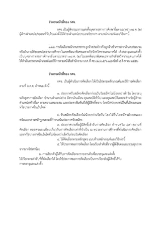 อานาจหน้าที่ของ กศจ.
กศจ. เป็นผู้พิจำรณำกำรแต่งตั้งบุคลำกรทำงกำรศึกษำอื่นตำมมำตรำ 38 ค. (2)
ผู้ดำรงตำแหน่งประเภททั่วไปไปแต่งตั้งให้ดำรงตำแหน่งประเภทวิชำกำร ตำมหลักเกณฑ์และวิธีกำรนี้
1.2.2กำรคัดเลือกพนักงำนรำชกำรลูกจ้ำงประจำหรือลูกจ้ำงชั่วครำวจำกเงินงบประมำณ
หรือเงินรำยได้ของหน่วยงำนกำรศึกษำ ในเขตพัฒนำพิเศษเฉพำะกิจจังหวัดชำยแดนภำคใต้ เพื่อบรรจุและแต่งตั้ง
เป็นบุคลำกรทำงกำรศึกษำอื่นตำมมำตรำ 38 ค. (2) ในเขตพัฒนำพิเศษเฉพำะกิจจังหวัดชำยแดนภำคใต้
ให้ดำเนินกำรตำมหลักเกณฑ์และวิธีกำรตำมหนังสือสำนักงำนก.ค.ศ.ที่ ศธ0206.5/ว14ลงวันที่ 5สิงหำคม2556
อานาจหน้าที่ของ กศจ.
กศจ. เป็นผู้ดำเนินกำรคัดเลือก ให้เป็นไปตำมหลักเกณฑ์และวิธีกำรคัดเลือก
ตำมที่ ก.ค.ศ. กำหนด ดังนี้
1. ประกำศรับสมัครคัดเลือกก่อนวันรับสมัครไม่น้อยกว่ำห้ำวัน โดยระบุ
หลักสูตรกำรคัดเลือก จำนวนตำแหน่งว่ำง อัตรำเงินเดือน คุณสมบัติทั่วไป และคุณสมบัติเฉพำะสำหรับผู้ดำรง
ตำแหน่งหรืออื่นๆ ตำมควำมเหมำะสม และประชำสัมพันธ์ให้ผู้มีสิทธิ์ทรำบ โดยปิดประกำศไว้ในที่เปิดเผยและ
หรือประกำศในเว็บไซต์
2. รับสมัครคัดเลือกไม่น้อยกว่ำเจ็ดวัน โดยให้ยื่นใบสมัครด้วยตนเอง
พร้อมเอกสำรหลักฐำนตำมที่กำหนดในประกำศรับสมัคร
๓. ประกำศรำยชื่อผู้มีสิทธิ์เข้ำรับกำรคัดเลือก กำหนดวัน เวลำ สถำนที่
คัดเลือก ตลอดจนระเบียบเกี่ยวกับกำรคัดเลือกเท่ำที่จำเป็น ณ หน่วยงำนกำรศึกษำที่ดำเนินกำรคัดเลือก
และหรือประกำศในเว็บไซต์ไม่น้อยกว่ำเจ็ดวันก่อนวันคัดเลือก
๔. ให้คัดเลือกตำมหลักสูตร แนบท้ำยหลักเกณฑ์และวิธีกำรนี้
5. ให้ประกำศผลกำรคัดเลือก โดยเรียงลำดับที่จำกผู้ได้รับคะแนนรวมทุกภำค
จำกมำกไปหำน้อย
๖. กำรเรียกตัวผู้ได้รับกำรคัดเลือกมำรำยงำนตัวเพื่อบรรจุและแต่งตั้ง
ให้เรียกตำมลำดับที่ที่คัดเลือกได้ โดยใช้ประกำศผลกำรคัดเลือกเป็นกำรเรียกตัวผู้มีสิทธิ์ได้รับ
กำรบรรจุและแต่งตั้ง
 