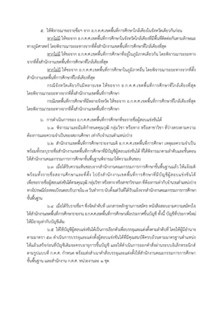 ๕. ให้พิจารณาขอรายชื่อฯ จาก อ.ก.ค.ศ.เขตพื้นที่การศึกษาใกล้เคียงในจังหวัดเดียวกันก่อน
หากไม่มี ให้ขอจาก อ.ก.ค.ศ.เขตพื้นที่การศึกษาในจังหวัดใกล้เคียงที่มีพื้นที่ติดต่อกันตามลักษณะ
ทางภูมิศาสตร์ โดยพิจารณาระยะทางจากที่ตั้งสานักงานเขตพื้นที่การศึกษาที่ใกล้เคียงที่สุด
หากไม่มี ให้ขอจาก อ.ก.ค.ศ.เขตพื้นที่การศึกษาที่อยู่ในภูมิภาคเดียวกัน โดยพิจารณาระยะทาง
จากที่ตั้งสานักงานเขตพื้นที่การศึกษาที่ใกล้เคียงที่สุด
หากไม่มี ให้ขอจาก อ.ก.ค.ศ.เขตพื้นที่การศึกษาในภูมิภาคอื่น โดยพิจารณาระยะทางจากที่ตั้ง
สานักงานเขตพื้นที่การศึกษาที่ใกล้เคียงที่สุด
กรณีจังหวัดเดียวกันมีหลายเขต ให้ขอจาก อ.ก.ค.ศ.เขตพื้นที่การศึกษาที่ใกล้เคียงที่สุด
โดยพิจารณาระยะทางจากที่ตั้งสานักงานเขตพื้นที่การศึกษา
กรณีเขตพื้นที่การศึกษาที่มีหลายจังหวัด ให้ขอจาก อ.ก.ค.ศ.เขตพื้นที่การศึกษาที่ใกล้เคียงที่สุด
โดยพิจารณาระยะทางจากที่ตั้งสานักงานเขตพื้นที่การศึกษา
๖. การดาเนินการของ อ.ก.ค.ศ.เขตพื้นที่การศึกษาที่ขอรายชื่อผู้สอบแข่งขันได้
๖.๑ พิจารณาและมีมติกาหนดคุณวุฒิ กลุ่มวิชา หรือทาง หรือสาขาวิชา ที่ว่างตรงตามความ
ต้องการและความจาเป็นของสถานศึกษา เท่ากับจานวนตาแหน่งว่าง
๖.๒ สานักงานเขตพื้นที่การศึกษารายงานมติ อ.ก.ค.ศ.เขตพื้นที่การศึกษา เหตุผลความจาเป็น
พร้อมทั้งระบุรายชื่อสานักงานเขตพื้นที่การศึกษาที่มีบัญชีผู้สอบแข่งขันได้ ที่ได้พิจารณาตามลาดับและขั้นตอน
ให้สานักงานคณะกรรมการการศึกษาขั้นพื้นฐานพิจารณาให้ความเห็นชอบ
๖.๓ เมื่อได้รับความเห็นชอบจากสานักงานคณะกรรมการการศึกษาขั้นพื้นฐานแล้ว ให้แจ้งมติ
พร้อมทั้งรายชื่อสถานศึกษาและที่ตั้ง ไปยังสานักงานเขตพื้นที่การศึกษาที่มีบัญชีผู้สอบแข่งขันได้
เพื่อขอรายชื่อผู้สอบแข่งขันได้ตามคุณวุฒิ กลุ่มวิชาหรือทาง หรือสาขาวิชาเอก ที่ต้องการเท่ากับจานวนตาแหน่งว่าง
ทางไปรษณีย์ลงทะเบียนตอบรับภายใน ๗วันทาการ นับตั้งแต่วันที่ได้รับแจ้งจากสานักงานคณะกรรมการการศึกษา
ขั้นพื้นฐาน
๖.๔ เมื่อได้รับรายชื่อฯ ซึ่งจัดลาดับที่ เอกสารหลักฐานการสมัคร หนังสือสอบถามความสมัครใจ
ให้สานักงานเขตพื้นที่การศึกษารายงานอ.ก.ค.ศ.เขตพื้นที่การศึกษาเพื่อประกาศขึ้นบัญชี ทั้งนี้ บัญชีที่ประกาศใหม่
ให้มีอายุเท่ากับบัญชีเดิม
๖.๕ ให้ใช้บัญชีผู้สอบแข่งขันได้เป็นการเรียกตัวเพื่อบรรจุและแต่งตั้งตามลาดับที่ โดยให้ผู้มีอานาจ
ตามมาตรา ๕๓ ดาเนินการบรรจุและแต่งตั้งผู้สอบแข่งขันได้ที่มีคุณสมบัติครบถ้วนตามมาตรฐานตาแหน่ง
ให้แล้วเสร็จก่อนที่บัญชีเดิมจะครบอายุการขึ้นบัญชี และให้ดาเนินการออกคาสั่งผ่านระบบอิเล็กทรอนิกส์
ตามรูปแบบที่ ก.ค.ศ. กาหนด พร้อมส่งสาเนาคาสั่งบรรจุและแต่งตั้งให้สานักงานคณะกรรมการการศึกษา
ขั้นพื้นฐาน และสานักงาน ก.ค.ศ. หน่วยงานละ ๑ ชุด
 