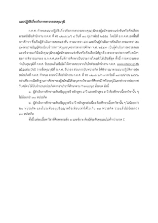 แนวปฏิบัติเกี่ยวกับกำรตรวจสอบคุณวุฒิ
ก.ค.ศ. กาหนดแนวปฏิบัติเกี่ยวกับการตรวจสอบคุณวุฒิของผู้สมัครสอบแข่งขันหรือคัดเลือก
ตามหนังสือสานักงาน ก.ค.ศ. ที่ ศธ ๐๒๐๖.๖/ว ๔ วันที่ ๑๐ กุมภาพันธ์ ๒๕๕๘ โดยให้ อ.ก.ค.ศ.เขตพื้นที่
การศึกษา ซึ่งเป็นผู้ดาเนินการสอบแข่งขัน ตามมาตรา ๔๗ และเป็นผู้ดาเนินการคัดเลือก ตามมาตรา ๕๐
แห่งพระราชบัญญัติระเบียบข้าราชการครูและบุคลากรทางการศึกษา พ.ศ. ๒๕๔๗ เป็นผู้ดาเนินการตรวจสอบ
และพิจารณาวินิจฉัยคุณวุฒิของผู้สมัครสอบแข่งขันหรือคัดเลือกให้ถูกต้องตรงตามประกาศรับสมัคร
ผลการพิจารณาของ อ.ก.ค.ศ.เขตพื้นที่การศึกษาเป็นประการใดแล้วให้เป็นที่สุด ทั้งนี้ การตรวจสอบ
ว่าเป็นคุณวุฒิที่ ก.ค.ศ. รับรองแล้วหรือไม่ ให้ตรวจสอบจากเว็บไซต์ของสานักงาน ก.ค.ศ. www.otepc.go.th
หรือแผ่น DVD รายชื่อคุณวุฒิที่ ก.ค.ศ. รับรอง ส่วนการนับหน่วยกิต ให้พิจารณาตามแนวปฏิบัติการนับ
หน่วยกิตที่ ก.ค.ศ. กาหนด ตามหนังสือสานักงาน ก.ค.ศ. ที่ ศธ ๐๒๐๖.๖/ว ๗ ลงวันที่ ๑๘ เมษายน ๒๕๕๖
กล่าวคือ กรณีหลักฐานการศึกษาของผู้สมัครมิได้ระบุสาขาวิชาเอกที่ศึกษาไว้ หรือระบุไว้แตกต่างจากประกาศ
รับสมัคร ให้นับจานวนหน่วยกิตจากรายวิชาที่ศึกษาตาม Transcript ทั้งหมด ดังนี้
๑. ผู้สาเร็จการศึกษาระดับปริญญาตรี หลักสูตร ๔ ปี และหลักสูตร ๕ ปี ต้องศึกษาเนื้อหาวิชานั้น ๆ
ไม่น้อยกว่า ๓๐ หน่วยกิต
๒. ผู้สาเร็จการศึกษาระดับปริญญาตรี ๒ ปี หลักสูตรต่อเนื่อง ต้องศึกษาเนื้อหาวิชานั้น ๆ ไม่น้อยกว่า
๒๐ หน่วยกิต และในระดับอนุปริญญาหรือเทียบเท่าได้ไม่เกิน ๑๐ หน่วยกิต รวมแล้วไม่น้อยกว่า
๓๐ หน่วยกิต
ทั้งนี้ แต่ละเนื้อหาวิชาที่ศึกษาตามข้อ ๑ และข้อ ๒ ต้องได้ระดับคะแนนไม่ต่ากว่าเกรด C
 