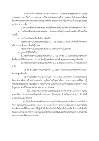 * เงินรายได้ของสถานศึกษา หมายความว่า เงินบริจาค ค่าธรรมเนียม ค่าบริการ
ค่าตอบแทนจากการให้บริการ การลงทุน การใช้ทรัพย์สินของสถานศึกษา โดยมีการนาเข้าระบบบัญชีของ
สถานศึกษาและนาไปใช้จ่ายตามกฎหมายหรือระเบียบที่ทางราชการกาหนด หรือเงินรายได้อื่นตามกฎหมายหรือ
ระเบียบว่าด้วยการนั้น
๒.๗ ความจาเป็นหรือมีเหตุพิเศษอื่น ตามที่ผู้ดาเนินการคัดเลือกกาหนด โดยได้รับอนุมัติจาก ก.ค.ศ.
๓. การกาหนดสัดส่วนจานวนตาแหน่งว่าง : ส่วนราชการเป็นผู้พิจารณากาหนด โดยให้กาหนดปีละ
หนึ่งครั้ง
๔. การกาหนดวัน เวลาที่จะดาเนินการคัดเลือก
กรณีที่มีความจาเป็นหรือมีเหตุพิเศษข้อ ๒.๑ – ๒.๕ และข้อ ๒.๗ ให้อ.ก.ค.ศ.เขตพื้นที่การศึกษา
หรือ อ.ก.ค.ศ. ที่ ก.ค.ศ. ตั้ง เป็นผู้กาหนด
กรณีที่มีความจาเป็นหรือมีเหตุพิเศษข้อ ๒.๖ ให้ส่วนราชการเป็นผู้กาหนด
๕. คุณสมบัติผู้มีสิทธิ์สมัคร
๕.๑ กรณีที่มีความจาเป็นหรือมีเหตุพิเศษข้อ ๒.๑ –๒.๕ และ ข้อ ๒.๗ ผู้มีสิทธิเข้ารับการคัดเลือก
ต้องมีคุณสมบัติทั่วไปตามมาตรา ๓๐ และต้องมีคุณสมบัติเฉพาะสาหรับตาแหน่งตามมาตรฐานตาแหน่ง
๕.๒ กรณีที่มีความจาเป็นหรือมีเหตุพิเศษข้อ ๒.๖ ผู้มีสิทธิเข้ารับการคัดเลือกต้องมีคุณสมบัติ
๓ ข้อ
๑) ต้องมีคุณสมบัติทั่วไปตามมาตรา ๓๐ และต้องมีคุณสมบัติเฉพาะสาหรับตาแหน่ง
ตามมาตรฐานตาแหน่ง
๒) เป็นผู้ที่ได้รับการคัดเลือกเป็นพนักงานราชการ ลูกจ้างประจา ครูสอนศาสนาอิสลาม
วิทยากรอิสลามศึกษา พนักงานจ้างเหมาบริการ ครูอัตราจ้างหรือลูกจ้างชั่วคราว ตามระบบคุณธรรมที่ยึดความรู้
ความสามารถของบุคคล ความเสมอภาค ความเป็นธรรม ไม่เลือกปฏิบัติ และประโยชน์ของทางราชการ ตามที่
มีกฎหมายกาหนดไว้โดยเฉพาะหรือตามที่ส่วนราชการกาหนด
ทั้งนี้ ให้ใช้บังคับแก่บุคคลที่จะเข้าสู่ตาแหน่งพนักงานราชการ ลูกจ้างประจา ครูสอน
ศาสนาอิสลาม วิทยากรอิสลามศึกษา พนักงานจ้างเหมาบริการ ครูอัตราจ้างหรือลูกจ้างชั่วคราว ตั้งแต่วันที่
๑ ธันวาคม ๒๕๕๗ เป็นต้นไป
๓) ปัจจุบันดารงตาแหน่งพนักงานราชการ ลูกจ้างประจา ครูสอนศาสนาอิสลาม วิทยากรอิสลาม
ศึกษา พนักงานจ้างเหมาบริการ ครูอัตราจ้างหรือลูกจ้างชั่วคราว จากเงินงบประมาณหรือเงินรายได้ของ
สถานศึกษา และได้รับมอบหมายให้ปฏิบัติหน้าที่สอนในสังกัดที่สมัครเข้ารับการคัดเลือก ตามคาสั่งหรือ
สัญญาจ้างอย่างใดอย่างหนึ่งหรือรวมกันไม่น้อยกว่าสามปี นับถึงวันรับสมัครคัดเลือกวันสุดท้าย โดยมีภาระ
งานการสอนตามที่ส่วนราชการกาหนด
 