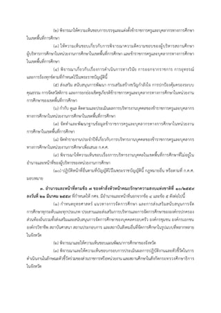 (๒) พิจารณาให้ความเห็นชอบการบรรจุและแต่งตั้งข้าราชการครูและบุคลากรทางการศึกษา
ในเขตพื้นที่การศึกษา
(๓) ให้ความเห็นชอบเกี่ยวกับการพิจารณาความดีความชอบของผู้บริหารสถานศึกษา
ผู้บริหารการศึกษาในหน่วยงานการศึกษาในเขตพื้นที่การศึกษา และข้าราชการครูและบุคลากรทางการศึกษา
ในเขตพื้นที่การศึกษา
(๔) พิจารณาเกี่ยวกับเรื่องการดาเนินการทางวินัย การออกจากราชการ การอุทธรณ์
และการร้องทุกข์ตามที่กาหนดไว้ในพระราชบัญญัตินี้
(๕) ส่งเสริม สนับสนุนการพัฒนา การเสริมสร้างขวัญกาลังใจ การปกป้องคุ้มครองระบบ
คุณธรรม การจัดสวัสดิการ และการยกย่องเชิดชูเกียรติข้าราชการครูและบุคลากรทางการศึกษาในหน่วยงาน
การศึกษาของเขตพื้นที่การศึกษา
(๖) กากับ ดูแล ติดตามและประเมินผลการบริหารงานบุคคลของข้าราชการครูและบุคลากร
ทางการศึกษาในหน่วยงานการศึกษาในเขตพื้นที่การศึกษา
(๗) จัดทาและพัฒนาฐานข้อมูลข้าราชการครูและบุคลากรทางการศึกษาในหน่วยงาน
การศึกษาในเขตพื้นที่การศึกษา
(๘) จัดทารายงานประจาปีที่เกี่ยวกับการบริหารงานบุคคลของข้าราชการครูและบุคลากร
ทางการศึกษาในหน่วยงานการศึกษาเพื่อเสนอ ก.ค.ศ.
(๙) พิจารณาให้ความเห็นชอบเรื่องการบริหารงานบุคคลในเขตพื้นที่การศึกษาที่ไม่อยู่ใน
อานาจและหน้าที่ของผู้บริหารของหน่วยงานการศึกษา
(๑๐) ปฏิบัติหน้าที่อื่นตามที่บัญญัติไว้ในพระราชบัญญัตินี้ กฎหมายอื่น หรือตามที่ ก.ค.ศ.
มอบหมาย
๓. อำนำจและหน้ำที่ตำมข้อ ๗ ของคำสั่งหัวหน้ำคณะรักษำควำมสงบแห่งชำติที่ ๑๐/๒๕๕๙
ลงวันที่ ๒๑ มีนำคม ๒๕๕๙ ที่กาหนดให้ กศจ. มีอานาจและหน้าที่นอกจากข้อ ๔ และข้อ ๕ ดังต่อไปนี้
(๑) กาหนดยุทธศาสตร์ แนวทางการจัดการศึกษา และการส่งเสริมสนับสนุนการจัด
การศึกษาทุกระดับและทุกประเภท ประสานและส่งเสริมการบริหารและการจัดการศึกษาขององค์กรปกครอง
ส่วนท้องถิ่นรวมทั้งส่งเสริมและสนับสนุนการจัดการศึกษาของบุคคลครอบครัว องค์กรชุมชน องค์กรเอกชน
องค์กรวิชาชีพ สถาบันศาสนา สถานประกอบการ และสถาบันสังคมอื่นที่จัดการศึกษาในรูปแบบที่หลากหลาย
ในจังหวัด
(๒) พิจารณาและให้ความเห็นชอบแผนพัฒนาการศึกษาของจังหวัด
(๓) พิจารณาและให้ความเห็นชอบกรอบการประเมินผลการปฏิบัติงานและตัวชี้วัดในการ
ดาเนินงานในลักษณะตัวชี้วัดร่วมของส่วนราชการหรือหน่วยงาน และสถานศึกษาในสังกัดกระทรวงศึกษาธิการ
ในจังหวัด
 