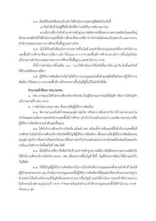 ๖.๓ เมื่อได้รับหนังสือตอบรับแล้ว ให้ดาเนินการเฉพาะผู้ที่สมัครใจ ดังนี้
๑) จัดลาดับที่ โดยผู้ที่ได้ลาดับที่ดีกว่าจะได้รับการพิจารณาก่อน
๒) แจ้งรายชื่อ ลาดับที่ เอกสารหลักฐานการสมัคร หนังสือสอบถามความสมัครใจและที่อยู่
ที่สามารถสมัครได้ ให้สานักงานเขตพื้นที่การศึกษาที่ขอรายชื่อฯ ทางไปรษณีย์ลงทะเบียนตอบรับ และรายงาน
สานักงานคณะกรรมการการศึกษาขั้นพื้นฐานทราบด้วย
๖.๔ เมื่อได้รับหนังสือแจ้งการประกาศขึ้นบัญชี และคาสั่งบรรจุและแต่งตั้งจากสานักงาน
เขตพื้นที่การศึกษาที่ขอรายชื่อฯ แล้ว ให้เสนอ อ.ก.ค.ศ.เขตพื้นที่การศึกษายกเลิกการขึ้นบัญชีเดิม
แล้วรายงานสานักงานคณะกรรมการการศึกษาขั้นพื้นฐาน และสานักงาน ก.ค.ศ.
ทั้งนี้ การดาเนินการตั้งแต่ข้อ ๖.๑ – ๖.๔ ให้ดาเนินการให้เสร็จสิ้นภายใน ๔๕ วัน นับตั้งแต่วันที่
ได้รับหนังสือขอรายชื่อฯ
๖.๕ ผู้ได้รับการคัดเลือกรายใด ไม่ได้รับการบรรจุและแต่งตั้งด้วยเหตุซึ่งมิใช่เกิดจากผู้ได้รับการ
คัดเลือก ให้เสนอ อ.ก.ค.ศ.เขตพื้นที่การศึกษาคงการขึ้นบัญชีผู้นั้นไว้ในลาดับที่เดิม
อำนำจหน้ำที่ของ กศจ./อกศจ.
๑. กศจ. อาจมอบให้สานักงานศึกษาธิการจังหวัด เป็นผู้พิจารณาการขอใช้บัญชีฯ หรือการให้บัญชีฯ
แล้วรายงานให้ กศจ. ทราบ
๒. การดาเนินการของ กศจ. ที่ขอรายชื่อผู้ได้รับการคัดเลือก
๒.๑ พิจารณาและมีมติกาหนดคุณวุฒิ กลุ่มวิชา หรือทาง หรือสาขาวิชา ที่ว่างตรงตามความ
จาเป็นและความต้องการของสานักงานเขตพื้นที่การศึกษา เท่ากับจานวนตาแหน่งว่าง และพิจารณาขอรายชื่อ
ผู้ได้รับการคัดเลือกตามลาดับและขั้นตอน
๒.๒ ให้สานักงานศึกษาธิการจังหวัด แจ้งมติ กศจ. พร้อมทั้งรายชื่อและที่ตั้งสานักงานเขตพื้นที่
การศึกษา ไปยังสานักงานศึกษาธิการจังหวัดที่มีบัญชีผู้ได้รับการคัดเลือก เพื่อขอรายชื่อผู้ได้รับการคัดเลือกตาม
คุณวุฒิ กลุ่มวิชาหรือทาง หรือสาขาวิชาเอก ที่ต้องการเท่ากับจานวนตาแหน่งว่าง ทางไปรษณีย์ลงทะเบียนตอบรับ
ภายใน ๗วันทาการ นับตั้งแต่วันที่ กศจ. มีมติ
๒.๓ เมื่อได้รับรายชื่อฯ ซึ่งจัดลาดับที่ เอกสารหลักฐานการสมัคร หนังสือสอบถามความสมัครใจ
ให้สานักงานศึกษาธิการจังหวัด รายงาน กศจ. เพื่อประกาศขึ้นบัญชี ทั้งนี้ บัญชีที่ประกาศใหม่ ให้มีอายุเท่ากับ
บัญชีเดิม
๒.๔ ให้ใช้บัญชีผู้ได้รับการคัดเลือกเป็นการเรียกตัวเพื่อบรรจุและแต่งตั้งตามลาดับที่ โดยให้
ผู้มีอานาจตามมาตรา ๕๓ ดาเนินการบรรจุและแต่งตั้งผู้ได้รับการคัดเลือกที่มีคุณสมบัติครบถ้วนตามมาตรฐาน
ตาแหน่ง ให้แล้วเสร็จก่อนที่บัญชีเดิมจะครบอายุการขึ้นบัญชี และให้ดาเนินการออกคาสั่งผ่านระบบ
อิเล็กทรอนิกส์ตามรูปแบบที่ ก.ค.ศ. กาหนด พร้อมส่งสาเนาคาสั่งบรรจุและแต่งตั้งให้สานักงาน ก.ค.ศ.
จานวน ๑ ชุด
 