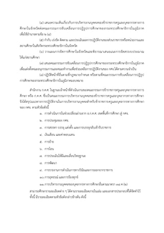 (๔) เสนอความเห็นเกี่ยวกับการบริหารงานบุคคลของข้าราชการครูและบุคลากรทางการ
ศึกษาในจังหวัดต่อคณะกรรมการขับเคลื่อนการปฏิรูปการศึกษาของกระทรวงศึกษาธิการในภูมิภาค
เพื่อใช้อานาจตามข้อ ๒ (๔)
(๕) กากับ เร่งรัด ติดตาม และประเมินผลการปฏิบัติงานของส่วนราชการหรือหน่วยงานและ
สถานศึกษาในสังกัดกระทรวงศึกษาธิการในจังหวัด
(๖) วางแผนการจัดการศึกษาในจังหวัดและพิจารณาเสนอแนะการจัดสรรงบประมาณ
ให้แก่สถานศึกษา
(๗) เสนอคณะกรรมการขับเคลื่อนการปฏิรูปการศึกษาของกระทรวงศึกษาธิการในภูมิภาค
เพื่อแต่งตั้งคณะอนุกรรมการและคณะทางานเพื่อช่วยเหลือการปฏิบัติงานของ กศจ.ได้ตามความจาเป็น
(๘) ปฏิบัติหน้าที่อื่นตามที่กฎหมายกาหนด หรือตามที่คณะกรรมการขับเคลื่อนการปฏิรูป
การศึกษาของกระทรวงศึกษาธิการในภูมิภาคมอบหมาย
สานักงาน ก.ค.ศ. ในฐานะเจ้าหน้าที่ดาเนินงานของคณะกรรมการข้าราชการครูและบุคลากรทางการ
ศึกษา หรือ ก.ค.ศ. ซึ่งเป็นคณะกรรมการบริหารงานบุคคลของข้าราชการครูและบุคลากรทางการศึกษา
จึงได้สรุปแนวทางการปฏิบัติงานในการบริหารงานบุคคลสาหรับข้าราชการครูและบุคลากรทางการศึกษา
ของ กศจ. ตามหัวข้อดังนี้
1. การดาเนินการในช่วงเปลี่ยนผ่านจาก อ.ก.ค.ศ. เขตพื้นที่การศึกษา สู่ กศจ.
2. การประชุมของ กศจ.
3. การสรรหา บรรจุ แต่งตั้ง และการบรรจุกลับเข้ารับราชการ
4. เงินเดือน และค่าตอบแทน
5. การย้าย
6. การโอน
7. การประเมินให้มีและเลื่อนวิทยฐานะ
8. การพัฒนา
9. การรายงานการดาเนินการทางวินัยและการออกจากราชการ
10.การอุทธรณ์ และการร้องทุกข์
11.การบริหารงานบุคคลของบุคลากรทางการศึกษาอื่นตามมาตรา ๓๘ ค (๒)
สามารถศึกษารายละเอียดต่าง ๆ ได้ตามรายละเอียดภายในเล่ม และเอกสารประกอบที่ได้จัดทาไว้
ทั้งนี้ มีรายละเอียดตามหัวข้อดังกล่าวข้างต้น ดังนี้
 