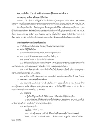 ๒.๓ กำรคัดเลือก (ตำแหน่งรองผู้อำนวยกำรและผู้อำนวยกำรสถำนศึกษำ)
กฎหมำย กฎ ระเบียบ หลักเกณฑ์ที่เกี่ยวข้อง
๑. มาตรา ๕๗ แห่งพระราชบัญญัติระเบียบข้าราชการครูและบุคลากรทางการศึกษา พ.ศ. ๒๕๔๗
กาหนดว่า การเปลี่ยนตาแหน่งของข้าราชการครูและบุคลากรทางการศึกษา ให้เป็นไปตามที่ ก.ค.ศ. กาหนด ก.ค.ศ.
๒. หลักเกณฑ์และวิธีการคัดเลือกบุคคลเพื่อบรรจุและแต่งตั้งให้ดารงตาแหน่งรองผู้อานวยการและ
ผู้อานวยการสถานศึกษา สังกัดสานักงานคณะกรรมการการศึกษาขั้นพื้นฐาน ตามหนังสือสานักงาน ก.ค.ศ.
ที่ ศธ ๐๒๐๖.๖/ว ๑๙ ลงวันที่ ๑๖ ธันวาคม ๒๕๕๗ (พื้นที่ทั่วไป) และหนังสือสานักงาน ก.ค.ศ.
ที่ ศธ ๐๒๐๖.๖/ว ๒๐ ลงวันที่ ๑๖ ธันวาคม ๒๕๕๗ (เขตพัฒนาพิเศษเฉพาะกิจจังหวัดชายแดนภาคใต้)
สรุปสำระสำคัญของหลักเกณฑ์และวิธีกำร
๑. การคัดเลือกแบ่งเป็น ๒ กลุ่ม คือ กลุ่มทั่วไปและกลุ่มประสบการณ์
๒. คุณสมบัติผู้มีสิทธิ์สมัคร
ต้องมีคุณสมบัติเฉพาะสาหรับตาแหน่งตามมาตรฐานตาแหน่ง
๓. บทบาทของสานักงานคณะกรรมการการศึกษาขั้นพื้นฐาน
๓.๑ กาหนดวันและเวลาในการดาเนินการคัดเลือก
๓.๒ ดาเนินการเกี่ยวกับการออกข้อสอบ ภาค ก ความรู้ความสามารถทั่วไป และกาหนดตัวชี้วัด
องค์ประกอบการประเมิน และคะแนนการประเมิน ภาค ข ความเหมาะสมกับตาแหน่ง
๓.๓ กากับ ติดตามการดาเนินการคัดเลือกให้เป็นไปด้วยความบริสุทธิ์ ยุติธรรม และถูกต้อง
ตามหลักเกณฑ์และวิธีการที่ ก.ค.ศ. กาหนด
๓.๔ ดาเนินการให้มีการพัฒนาก่อนการบรรจุและแต่งตั้ง ตามหลักเกณฑ์และวิธีการที่ ก.ค.ศ. กาหนด
๔. บทบาทของ อ.ก.ค.ศ.เขตพื้นที่การศึกษา
๔.๑ ประกาศจานวนตาแหน่งว่างในปัจจุบันที่จะใช้บรรจุและแต่งตั้งเป็น ๒ กลุ่ม คือ กลุ่มทั่วไป
และกลุ่มประสบการณ์ หากไม่สามารถระบุจานวนตาแหน่งว่างเท่ากันได้ ให้กาหนดจานวนตาแหน่งว่าง
กลุ่มประสบการณ์มากกว่ากลุ่มทั่วไป ๑ ตาแหน่ง
๔.๒ การสมัคร
๑) ผู้สมัครที่มีคุณสมบัติสมัครได้ทั้ง ๒ กลุ่ม ให้เลือกสมัครได้เพียงกลุ่มเดียว
๒) สามารถสมัครได้ทั้งสานักงานเขตพื้นที่การศึกษาประถมศึกษา สานักงานเขตพื้นที่
การศึกษามัธยมศึกษา หรือสานักบริหารงานการศึกษาพิเศษ
๔.๓ ดาเนินการประเมิน
กลุ่มทั่วไป จานวน ๒ ภาค
ภาค ก ความรู้ความสามารถทั่วไป “ให้สอบข้อเขียนแบบปรนัย” (๒๐๐ คะแนน)
ภาค ข ความเหมาะสมกับตาแหน่ง “ให้ประเมินผลการปฏิบัติงาน และสัมภาษณ์”
(๑๐๐คะแนน)
 