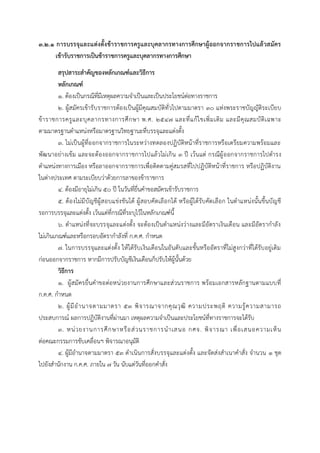 ๓.๒.๑ การบรรจุและแต่งตั้งข้าราชการครูและบุคลากรทางการศึกษาผู้ออกจากราชการไปแล้วสมัคร
เข้ารับราชการเป็นข้าราชการครูและบุคลากรทางการศึกษา
สรุปสาระสาคัญของหลักเกณฑ์และวิธีการ
หลักเกณฑ์
๑. ต้องเป็นกรณีที่มีเหตุผลควำมจำเป็นและเป็นประโยชน์ต่อทำงรำชกำร
๒. ผู้สมัครเข้ำรับรำชกำรต้องเป็นผู้มีคุณสมบัติทั่วไปตำมมำตรำ ๓๐ แห่งพระรำชบัญญัติระเบียบ
ข้ำรำชกำรครูและบุคลำกรทำงกำรศึกษำ พ.ศ. ๒๕๔๗ และที่แก้ไขเพิ่มเติม และมีคุณสมบัติเฉพำะ
ตำมมำตรฐำนตำแหน่งหรือมำตรฐำนวิทยฐำนะที่บรรจุและแต่งตั้ง
๓. ไม่เป็นผู้ที่ออกจำกรำชกำรในระหว่ำงทดลองปฏิบัติหน้ำที่รำชกำรหรือเตรียมควำมพร้อมและ
พัฒนำอย่ำงเข้ม และจะต้องออกจำกรำชกำรไปแล้วไม่เกิน ๓ ปี เว้นแต่ กรณีผู้ออกจำกรำชกำรไปดำรง
ตำแหน่งทำงกำรเมือง หรือลำออกจำกรำชกำรเพื่อติดตำมคู่สมรสที่ไปปฏิบัติหน้ำที่รำชกำร หรือปฏิบัติงำน
ในต่ำงประเทศ ตำมระเบียบว่ำด้วยกำรลำของข้ำรำชกำร
๔. ต้องมีอำยุไม่เกิน ๕๐ ปี ในวันที่ยื่นคำขอสมัครเข้ำรับรำชกำร
๕. ต้องไม่มีบัญชีผู้สอบแข่งขันได้ ผู้สอบคัดเลือกได้ หรือผู้ได้รับคัดเลือก ในตำแหน่งนั้นขึ้นบัญชี
รอกำรบรรจุและแต่งตั้ง เว้นแต่ที่กรณีที่ระบุไว้ในหลักเกณฑ์นี้
๖. ตำแหน่งที่จะบรรจุและแต่งตั้ง จะต้องเป็นตำแหน่งว่ำงและมีอัตรำเงินเดือน และมีอัตรำกำลัง
ไม่เกินเกณฑ์และหรือกรอบอัตรำกำลังที่ ก.ค.ศ. กำหนด
๗. ในกำรบรรจุและแต่งตั้ง ให้ได้รับเงินเดือนในอันดับและขั้นหรืออัตรำที่ไม่สูงกว่ำที่ได้รับอยู่เดิม
ก่อนออกจำกรำชกำร หำกมีกำรปรับบัญชีเงินเดือนก็ปรับให้ผู้นั้นด้วย
วิธีการ
๑. ผู้สมัครยื่นคำขอต่อหน่วยงำนกำรศึกษำและส่วนรำชกำร พร้อมเอกสำรหลักฐำนตำมแบบที่
ก.ค.ศ. กำหนด
๒. ผู้มีอำนำจตำมมำตรำ ๕๓ พิจำรณำจำกคุณวุฒิ ควำมประพฤติ ควำมรู้ควำมสำมำรถ
ประสบกำรณ์ ผลกำรปฏิบัติงำนที่ผ่ำนมำ เหตุผลควำมจำเป็นและประโยชน์ที่ทำงรำชกำรจะได้รับ
๓. หน่วยงำนกำรศึกษำหรือส่วนรำชกำรนำเสนอ กศจ. พิจำรณำ เพื่อเสนอควำมเห็น
ต่อคณะกรรมกำรขับเคลื่อนฯ พิจำรณำอนุมัติ
๔. ผู้มีอำนำจตำมมำตรำ ๕๓ ดำเนินกำรสั่งบรรจุและแต่งตั้ง และจัดส่งสำเนำคำสั่ง จำนวน ๑ ชุด
ไปยังสำนักงำน ก.ค.ศ. ภำยใน ๗ วัน นับแต่วันที่ออกคำสั่ง
 