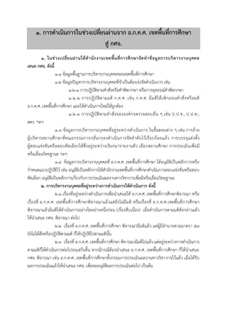 ๑. กำรดำเนินกำรในช่วงเปลี่ยนผ่ำนจำก อ.ก.ค.ศ. เขตพื้นที่กำรศึกษำ
สู่ กศจ.
๑. ในช่วงเปลี่ยนผ่ำนให้สำนักงำนเขตพื้นที่กำรศึกษำจัดทำข้อมูลกำรบริหำรงำนบุคคล
เสนอ กศจ. ดังนี้
๑.๑ ข้อมูลพื้นฐานการบริหารงานบุคคลของเขตพื้นที่การศึกษา
๑.๒ ข้อมูลปัญหาการบริหารงานบุคคลที่จาเป็นต้องเร่งรัดดาเนินการ เช่น
๑.๒.๑ การปฏิบัติตามคาสั่งหรือคาพิพากษา หรือการอุทธรณ์คาพิพากษา
๑.๒.๒ การปฏิบัติตามมติ ก.ค.ศ. เช่น ก.ค.ศ. มีมติให้เพิกถอนคาสั่งหรือมติ
อ.ก.ค.ศ. เขตพื้นที่การศึกษา และให้ดาเนินการใหม่ให้ถูกต้อง
๑.๒.๓ การปฏิบัติตามคาสั่งขององค์กรตรวจสอบอื่น ๆ เช่น ป.ป.ช., ป.ป.ท.,
สตง. ฯลฯ
๑.๓ ข้อมูลการบริหารงานบุคคลที่อยู่ระหว่างดาเนินการ ในขั้นตอนต่าง ๆ เช่น การย้าย
ผู้บริหารสถานศึกษาที่คณะกรรมการกลั่นกรองดาเนินการจัดลาดับไว้เรียบร้อยแล้ว การบรรจุแต่งตั้ง
ผู้สอบแข่งขันหรือสอบคัดเลือกได้ซึ่งอยู่ระหว่างเรียกมารายงานตัว เลือกสถานศึกษา การประเมินเพื่อมี
หรือเลื่อนวิทยฐานะ ฯลฯ
๑.๔ ข้อมูลการบริหารงานบุคคลที่ อ.ก.ค.ศ. เขตพื้นที่การศึกษา ได้อนุมัติเป็นหลักการหรือ
กาหนดแนวปฏิบัติไว้ เช่น อนุมัติเป็นหลักการให้สานักงานเขตพื้นที่การศึกษาดาเนินการสอบแข่งขันหรือสอบ
คัดเลือก อนุมัติเป็นหลักการเกี่ยวกับการประเมินผลงานทางวิชาการเพื่อมีหรือเลื่อนวิทยฐานะ
๒. กำรบริหำรงำนบุคคลที่อยู่ระหว่ำงกำรดำเนินกำรให้ดำเนินกำร ดังนี้
๒.๑ เรื่องที่อยู่ระหว่างดาเนินการเพื่อนาเสนอให้ อ.ก.ค.ศ. เขตพื้นที่การศึกษาพิจารณา หรือ
เรื่องที่ อ.ก.ค.ศ. เขตพื้นที่การศึกษาพิจารณาแล้วแต่ยังไม่มีมติ หรือเรื่องที่ อ.ก.ค.ศ.เขตพื้นที่การศึกษา
พิจารณาแล้วมีมติให้ดาเนินการอย่างใดอย่างหนึ่งก่อน (เรื่องสืบเนื่อง) เมื่อดาเนินการตามมติดังกล่าวแล้ว
ให้นาเสนอ กศจ. พิจารณา ต่อไป
๒.๒ เรื่องที่ อ.ก.ค.ศ. เขตพื้นที่การศึกษา พิจารณามีมติแล้ว แต่ผู้มีอานาจตามมาตรา ๕๓
ยังไม่ได้สั่งหรือปฏิบัติตามมติ ก็ให้ปฏิบัติไปตามมตินั้น
๒.๓ เรื่องที่ อ.ก.ค.ศ. เขตพื้นที่การศึกษา พิจารณามีมติไปแล้ว แต่อยู่ระหว่างการดาเนินการ
ตามมติก็ให้ดาเนินการต่อไปจนเสร็จสิ้น หากมีกรณีต้องนาเสนอ อ.ก.ค.ศ. เขตพื้นที่การศึกษา ก็ให้นาเสนอ
กศจ. พิจารณา เช่น อ.ก.ค.ศ. เขตพื้นที่การศึกษาตั้งกรรมการประเมินผลงานทางวิชาการไว้แล้ว เมื่อได้รับ
ผลการประเมินแล้วให้นาเสนอ กศจ. เพื่อขออนุมัติผลการประเมินต่อไป เป็นต้น
 