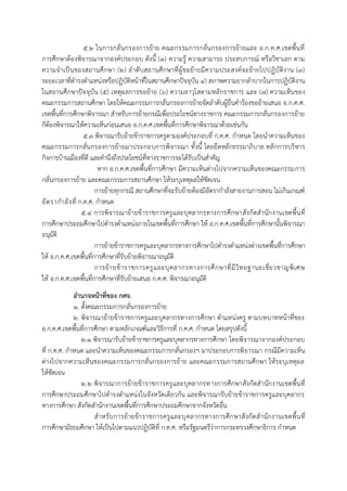 5.2 ในกำรกลั่นกรองกำรย้ำย คณะกรรมกำรกลั่นกรองกำรย้ำยและ อ.ก.ค.ศ.เขตพื้นที่
กำรศึกษำต้องพิจำรณำจำกองค์ประกอบ ดังนี้ (1) ควำมรู้ ควำมสำมำรถ ประสบกำรณ์ หรือวิชำเอก ตำม
ควำมจำเป็นของสถำนศึกษำ (2) ลำดับสถำนศึกษำที่ผู้ขอย้ำยมีควำมประสงค์จะย้ำยไปปฏิบัติงำน (3)
ระยะเวลำที่ดำรงตำแหน่งหรือปฏิบัติหน้ำที่ในสถำนศึกษำปัจจุบัน 4) สภำพควำมยำกลำบำกในกำรปฏิบัติงำน
ในสถำนศึกษำปัจจุบัน (5) เหตุผลกำรขอย้ำย (6) ควำมอำวุโสตำมหลักรำชกำร และ (7) ควำมเห็นของ
คณะกรรมกำรสถำนศึกษำ โดยให้คณะกรรมกำรกลั่นกรองกำรย้ำยจัดลำดับผู้ยื่นคำร้องขอย้ำยเสนอ อ.ก.ค.ศ.
เขตพื้นที่กำรศึกษำพิจำรณำ สำหรับกำรย้ำยกรณีเพื่อประโยชน์ทำงรำชกำร คณะกรรมกำรกลั่นกรองกำรย้ำย
ก็ต้องพิจำรณำให้ควำมเห็นก่อนเสนอ อ.ก.ค.ศ.เขตพื้นที่กำรศึกษำพิจำรณำด้วยเช่นกัน
5.3 พิจำรณำรับย้ำยข้ำรำชกำรครูตำมองค์ประกอบที่ ก.ค.ศ. กำหนด โดยนำควำมเห็นของ
คณะกรรมกำรกลั่นกรองกำรย้ำยมำประกอบกำรพิจำรณำ ทั้งนี้ โดยยึดหลักธรรมำภิบำล หลักกำรบริหำร
กิจกำรบ้ำนเมืองที่ดี และคำนึงถึงประโยชน์ที่ทำงรำชกำรจะได้รับเป็นสำคัญ
หำก อ.ก.ค.ศ.เขตพื้นที่กำรศึกษำ มีควำมเห็นต่ำงไปจำกควำมเห็นของคณะกรรมกำร
กลั่นกรองกำรย้ำย และคณะกรรมกำรสถำนศึกษำ ให้ระบุเหตุผลให้ชัดเจน
กำรย้ำยทุกกรณี สถำนศึกษำที่จะรับย้ำยต้องมีอัตรำกำลังสำยงำนกำรสอน ไม่เกินเกณฑ์
อัตรำกำลังที่ ก.ค.ศ. กำหนด
5.4 กำรพิจำรณำย้ำยข้ำรำชกำรครูและบุคลำกรทำงกำรศึกษำสังกัดสำนักงำนเขตพื้นที่
กำรศึกษำประถมศึกษำไปดำรงตำแหน่งภำยในเขตพื้นที่กำรศึกษำ ให้ อ.ก.ค.ศ.เขตพื้นที่กำรศึกษำนั้นพิจำรณำ
อนุมัติ
กำรย้ำยข้ำรำชกำรครูและบุคลำกรทำงกำรศึกษำไปดำรงตำแหน่งต่ำงเขตพื้นที่กำรศึกษำ
ให้ อ.ก.ค.ศ.เขตพื้นที่กำรศึกษำที่รับย้ำยพิจำรณำอนุมัติ
กำรย้ำยข้ำรำชกำรครูและบุคลำกรทำงกำรศึกษำที่มีวิทยฐำนะเชี่ยวชำญพิเศษ
ให้ อ.ก.ค.ศ.เขตพื้นที่กำรศึกษำที่รับย้ำยเสนอ ก.ค.ศ. พิจำรณำอนุมัติ
อานาจหน้าที่ของ กศจ.
1. ตั้งคณะกรรมกำรกลั่นกรองกำรย้ำย
2. พิจำรณำย้ำยข้ำรำชกำรครูและบุคลำกรทำงกำรศึกษำ ตำแหน่งครู ตำมบทบำทหน้ำที่ของ
อ.ก.ค.ศ.เขตพื้นที่กำรศึกษำ ตำมหลักเกณฑ์และวิธีกำรที่ ก.ค.ศ. กำหนด โดยสรุปดังนี้
2.1 พิจำรณำรับย้ำยข้ำรำชกำรครูและบุคลำกรทำงกำรศึกษำ โดยพิจำรณำจำกองค์ประกอบ
ที่ ก.ค.ศ. กำหนด และนำควำมเห็นของคณะกรรมกำรกลั่นกรองฯ มำประกอบกำรพิจำรณำ กรณีมีควำมเห็น
ต่ำงไปจำกควำมเห็นของคณะกรรมกำรกลั่นกรองกำรย้ำย และคณะกรรมกำรสถำนศึกษำ ให้ระบุเหตุผล
ให้ชัดเจน
2.2 พิจำรณำกำรย้ำยข้ำรำชกำรครูและบุคลำกรทำงกำรศึกษำสังกัดสำนักงำนเขตพื้นที่
กำรศึกษำประถมศึกษำไปดำรงตำแหน่งในจังหวัดเดียวกัน และพิจำรณำรับย้ำยข้ำรำชกำรครูและบุคลำกร
ทำงกำรศึกษำ สังกัดสำนักงำนเขตพื้นที่กำรศึกษำประถมศึกษำจำกจังหวัดอื่น
สำหรับกำรย้ำยข้ำรำชกำรครูและบุคลำกรทำงกำรศึกษำสังกัดสำนักงำนเขตพื้นที่
กำรศึกษำมัธยมศึกษำ ให้เป็นไปตำมแนวปฏิบัติที่ ก.ค.ศ. หรือรัฐมนตรีว่ำกำรกระทรวงศึกษำธิกำร กำหนด
 