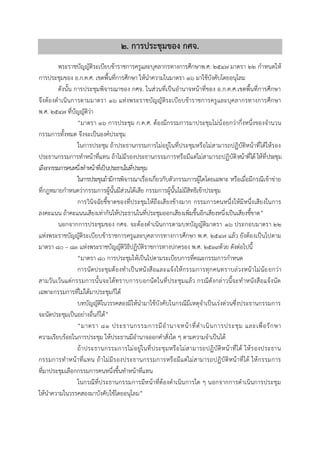 ๒. กำรประชุมของ กศจ.
พระราชบัญญัติระเบียบข้าราชการครูและบุคลากรทางการศึกษาพ.ศ. ๒๕๔๗ มาตรา ๒๒ กาหนดให้
การประชุมของ อ.ก.ค.ศ. เขตพื้นที่การศึกษา ให้นาความในมาตรา ๑๖ มาใช้บังคับโดยอนุโลม
ดังนั้น การประชุมพิจารณาของ กศจ. ในส่วนที่เป็นอานาจหน้าที่ของ อ.ก.ค.ศ.เขตพื้นที่การศึกษา
จึงต้องดาเนินการตามมาตรา ๑๖ แห่งพระราชบัญญัติระเบียบข้าราชการครูและบุคลากรทางการศึกษา
พ.ศ. ๒๕๔๗ ที่บัญญัติว่า
“มาตรา ๑๖ การประชุม ก.ค.ศ. ต้องมีกรรมการมาประชุมไม่น้อยกว่ากึ่งหนึ่งของจานวน
กรรมการทั้งหมด จึงจะเป็นองค์ประชุม
ในการประชุม ถ้าประธานกรรมการไม่อยู่ในที่ประชุมหรือไม่สามารถปฏิบัติหน้าที่ได้ให้รอง
ประธานกรรมการทาหน้าที่แทน ถ้าไม่มีรองประธานกรรมการหรือมีแต่ไม่สามารถปฏิบัติหน้าที่ได้ ให้ที่ประชุม
เลือกกรรมการคนหนึ่งทาหน้าที่เป็นประธานในที่ประชุม
ในการประชุมถ้ามีการพิจารณาเรื่องเกี่ยวกับตัวกรรมการผู้ใดโดยเฉพาะ หรือเมื่อมีกรณีเข้าข่าย
ที่กฎหมายกาหนดว่ากรรมการผู้นั้นมีส่วนได้เสีย กรรมการผู้นั้นไม่มีสิทธิเข้าประชุม
การวินิจฉัยชี้ขาดของที่ประชุมให้ถือเสียงข้างมาก กรรมการคนหนึ่งให้มีหนึ่งเสียงในการ
ลงคะแนน ถ้าคะแนนเสียงเท่ากันให้ประธานในที่ประชุมออกเสียงเพิ่มขึ้นอีกเสียงหนึ่งเป็นเสียงชี้ขาด”
นอกจากการประชุมของ กศจ. จะต้องดาเนินการตามบทบัญญัติมาตรา ๑๖ ประกอบมาตรา ๒๒
แห่งพระราชบัญญัติระเบียบข้าราชการครูและบุคลากรทางการศึกษา พ.ศ. ๒๕๔๗ แล้ว ยังต้องเป็นไปตาม
มาตรา ๘๐ – ๘๓ แห่งพระราชบัญญัติวิธีปฏิบัติราชการทางปกครอง พ.ศ. ๒๕๓๙ด้วย ดังต่อไปนี้
“มาตรา ๘๐ การประชุมให้เป็นไปตามระเบียบการที่คณะกรรมการกาหนด
การนัดประชุมต้องทาเป็นหนังสือและแจ้งให้กรรมการทุกคนทราบล่วงหน้าไม่น้อยกว่า
สามวันเว้นแต่กรรมการนั้นจะได้ทราบการบอกนัดในที่ประชุมแล้ว กรณีดังกล่าวนี้จะทาหนังสือแจ้งนัด
เฉพาะกรรมการที่ไม่ได้มาประชุมก็ได้
บทบัญญัติในวรรคสองมิให้นามาใช้บังคับในกรณีมีเหตุจาเป็นเร่งด่วนซึ่งประธานกรรมการ
จะนัดประชุมเป็นอย่างอื่นก็ได้”
“มาตรา ๘๑ ประธานกรรมการมีอานาจหน้าที่ดาเนินการประชุม และเพื่อรักษา
ความเรียบร้อยในการประชุม ให้ประธานมีอานาจออกคาสั่งใด ๆ ตามความจาเป็นได้
ถ้าประธานกรรมการไม่อยู่ในที่ประชุมหรือไม่สามารถปฏิบัติหน้าที่ได้ ให้รองประธาน
กรรมการทาหน้าที่แทน ถ้าไม่มีรองประธานกรรมการหรือมีแต่ไม่สามารถปฏิบัติหน้าที่ได้ ให้กรรมการ
ที่มาประชุมเลือกกรรมการคนหนึ่งขึ้นทาหน้าที่แทน
ในกรณีที่ประธานกรรมการมีหน้าที่ต้องดาเนินการใด ๆ นอกจากการดาเนินการประชุม
ให้นาความในวรรคสองมาบังคับใช้โดยอนุโลม”
 