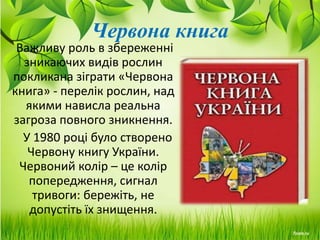 Червона книга
Важливу роль в збереженні
зникаючих видів рослин
покликана зіграти «Червона
книга» - перелік рослин, над
якими нависла реальна
загроза повного зникнення.
У 1980 році було створено
Червону книгу України.
Червоний колір – це колір
попередження, сигнал
тривоги: бережіть, не
допустіть їх знищення.
 