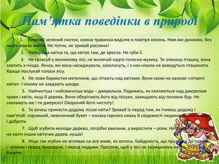 1. Кожний зелений листок, кожна травинка виділяє в повітря кисень. Ним ми дихаємо, без
нього немає життя. Не топчи, не зривай рослини!
2. Найкраща квітка та, що квітує там, де зросла. Не губи її.
3. Не галасуй у весняному лісі, не включай надто голосно музику. Ти злякаєш пташку, вона
злетить з гнізда. Яєчка, які вона насиджувала, захолонуть, і з них ніколи не виведуться пташенята.
Краще послухай голоси лісу.
4. Не лови барвистих метеликів, що літають над квітами. Вони схожі на казкові «літаючі
квіти» І нікому не завдають шкоди.
5. Найчистіша і найсмачніша вода – джерельна. Подивись, як схиляються над джерелом
трави і квіти, кущі й дерева. Вони оберігають його від посухи, захищають від пилових бур. Не
скаламуть же і ти джерело! Охороняй його чистоту!
6. Ти хочеш принести додому лісові квіти? Зривай їх перед тим, як ітимеш додому і
пам’ятай: скромний, невеличкий букет – ознака гарного смаку й свідомості людини, бережливості
і доброти.
7. Щоб згубити молоде дерево, потрібні хвилини, а виростити – роки. Не ламай черемхи,
не каліч інших квітучих дерев, кущів!
8. Ніщо так згубно не впливає на все живе, як вогонь. Байдужість, що призвела до пожежі
– злочин і перед природою, і перед людьми. Простеж, щоб у лісі не залишилось навіть іскри від
багаття.
Пам’ятка поведінки в природі
 