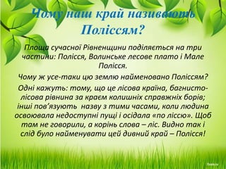 Чому наш край називають
Поліссям?
Площа сучасної Рівненщини поділяється на три
частини: Полісся, Волинське лесове плато і Мале
Полісся.
Чому ж усе-таки цю землю найменовано Поліссям?
Одні кажуть: тому, що це лісова країна, багнисто-
лісова рівнина за краєм колишніх справжніх борів;
інші пов’язують назву з тими часами, коли людина
освоювала недоступні пущі і осідала «по ліссю». Щоб
там не говорили, а корінь слова – ліс. Видно так і
слід було найменувати цей дивний край – Полісся!
 