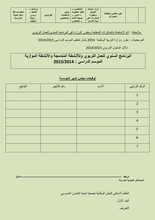 ‫لمكافحة‬ ‫العالمي‬ ‫اليوم‬
‫المخدرات‬
‫إبراز‬‫سلبيات‬
‫التدخين‬
‫وخطورة‬
‫على‬ ‫المخدرات‬
‫اإلنسان‬ ‫حياة‬
‫المتعلمون‬–
‫التعليمية‬ ‫األطر‬
–‫المدير‬–
‫اآلباء‬ ‫جمعية‬
–‫المفتشون‬
‫جميع‬
‫المتعلمات‬
‫والمتعلمين‬
16‫يونيو‬
‫ورشات‬–
‫أنشطة‬–
‫دروس‬
...‫مجلة‬
‫حائطية‬
‫ذلك‬ ‫انعكاسات‬
‫الحياة‬ ‫داخل‬
‫المدرسية‬
‫مالحظة‬:‫بالمذكرات‬ ‫االستعانة‬ ‫تتم‬‫التربوي‬ ‫للعمل‬ ‫السنوي‬ ‫البرنامج‬ ‫في‬ ‫الوزارة‬ ‫وبمقرر‬ ‫المنظمة‬.
‫المرجعيات‬:‫الوطنية‬ ‫التربية‬ ‫وزارة‬ ‫مقرر‬2114‫الدراسي‬ ‫الموسم‬ ‫تنظيم‬ ‫بشأن‬2115/2114
‫التربوي‬ ‫الدخول‬ ‫دالئل‬2115/2114
‫و‬ ‫التربوي‬ ‫للعمل‬ ‫السنوي‬ ‫البرنامج‬‫ل‬‫الموازية‬ ‫واألنشطة‬ ‫المندمجة‬ ‫ألنشطة‬
‫الدراسي‬ ‫الموسم‬:2014/1025
‫المؤسسة‬ ‫تدبير‬ ‫مجلس‬ ‫توقيعات‬
‫الترتيبي‬ ‫الرقم‬‫االسم‬‫التأجير‬ ‫رقم‬‫التوقيع‬
1
2
3
4
5
6
7
‫ص‬98-------------------------------------------------------------------------------------------------------------------‫الدليل‬
‫المدرسية‬ ‫التعاونية‬ ‫في‬ ‫المبسط‬
‫المدرسي‬ ‫التعاون‬ ‫تنمية‬ ‫لجمعية‬ ‫الوطنية‬ ‫للجان‬ ‫الداخلي‬ ‫النظام‬
‫االول‬ ‫البند‬
‫التعريف‬
 