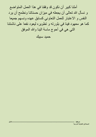 ‫المتواضع‬ ‫العمل‬ ‫هذا‬ ‫في‬ ‫وفقنا‬ ‫قد‬ ‫نكون‬ ‫أن‬ ‫كبير‬ ‫أملنا‬
‫يرد‬ ‫أن‬ ‫ونطمح‬ ‫حسناتنا‬ ‫ميزان‬ ‫في‬ ‫يجعله‬ ‫أن‬ ‫تعالى‬ ‫هللا‬ ‫نسأل‬ ‫و‬
‫النفس‬‫االعتبار‬ ‫و‬‫جميعا‬ ‫ونسهم‬ ‫عهده‬ ‫كسابق‬ ‫التعاوني‬ ‫للعمل‬
‫ناشئتنا‬ ‫على‬ ‫نفعا‬ ‫ليعود‬ ‫تطويره‬ ‫و‬ ‫بلورته‬ ‫في‬ ‫فينا‬ ‫معهود‬ ‫هو‬ ‫كما‬
‫الموفق‬ ‫وهللا‬ ‫الينا‬ ‫ماسة‬ ‫أحوج‬ ‫في‬ ‫هي‬ ‫التي‬
‫سبيك‬ ‫حميد‬
‫ص‬104-------------------------------------------------------------------------------------------------------------------‫الدليل‬
‫المدرسية‬ ‫التعاونية‬ ‫في‬ ‫المبسط‬
 