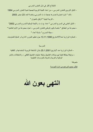 ‫لإلطالع‬‫المدرسي‬ ‫التعاون‬ ‫شأن‬ ‫في‬ ‫أكثر‬
-‫المدرسي‬ ‫للتعاون‬ ‫التربوي‬ ‫الدليل‬–‫لجمعية‬ ‫التربوية‬ ‫اللجنة‬ ‫اعداد‬ ‫من‬‫المدرسي‬ ‫التعاون‬ ‫تنمية‬1994
-‫لقاء‬"‫العدد‬ ‫وخاصة‬ ‫المدرسي‬ ‫ت‬ ‫ت‬ ‫جمعية‬ ‫تصدرها‬ ‫اخبارية‬ ‫نشرة‬23‫دجنبر‬2003
-‫البيئية‬ ‫التربية‬"‫بالحيوان‬ ‫الرفق‬"
-‫المدرسي‬ ‫المسرح‬ ‫في‬ ‫العلمي‬ ‫الدليل‬"‫المدرسي‬ ‫للمسرح‬ ‫الوطنية‬ ‫اللجنة‬ ‫م‬ ‫ت‬ ‫ت‬ ‫ج‬ ‫اعداد‬2002"
-‫البطائق‬ ‫من‬ ‫مجموعة‬"‫المدرسي‬ ‫للتعاون‬ ‫الوطني‬ ‫باليوم‬ ‫خاصة‬–‫العالمية‬ ‫االيام‬ ‫من‬ ‫مجموعة‬ ‫احياء‬"
-‫المسرح‬ ‫مجلة‬"‫أعداد‬ ‫سلسلة‬"
-‫عدد‬ ‫الوزارية‬ ‫المذكرة‬177‫بتاريخ‬13.11.1990‫للتعاونيات‬ ‫المالية‬ ‫و‬ ‫االدارية‬ ‫الشؤون‬ ‫تنظيم‬ ‫حول‬
‫المدرسية‬
-‫عدد‬ ‫الوزارية‬ ‫المذكرة‬7‫بتاريخ‬25.1.2001‫الثقافية‬ ‫و‬ ‫االحتماعية‬ ‫التربوية‬ ‫االنشطة‬ ‫بشأن‬
-‫الثقافي‬ ‫التنشيط‬ ‫عمليات‬ ‫وشبكة‬ ‫التنشيط‬ ‫مجاالت‬ ‫تهم‬ ‫تقنية‬ ‫ببطاقة‬ ‫مرفوقة‬–‫بااليام‬ ‫واالحتفاالت‬
‫التعليمية‬ ‫بالمؤسسات‬ ‫والدولية‬ ‫والعربية‬ ‫الوطنية‬
‫ملحوظة‬
‫المؤسسة‬ ‫ادارة‬ ‫من‬ ‫المراجع‬ ‫جميع‬ ‫تطلب‬
‫هللا‬ ‫بعون‬ ‫انتهى‬
 