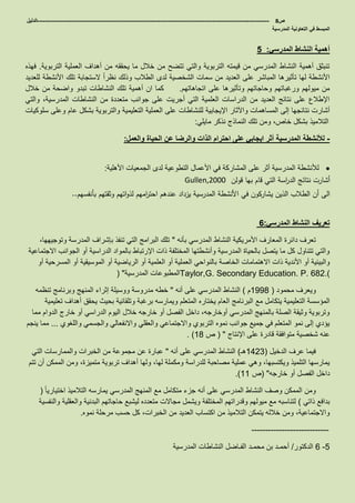 ‫ص‬8-------------------------------------------------------------------------------------------------------------------‫الدليل‬
‫في‬ ‫المبسط‬‫المدرسية‬ ‫التعاونية‬
‫المدرسي‬ ‫النشاط‬ ‫أهمية‬:5
‫التربوية‬ ‫العملية‬ ‫أهداف‬ ‫من‬ ‫يحققه‬ ‫ما‬ ‫خالل‬ ‫من‬ ‫تتضح‬ ‫والتي‬ ‫التربوية‬ ‫قيمته‬ ‫من‬ ‫المدرسي‬ ‫النشاط‬ ‫أهمية‬ ‫تنبثق‬.‫فهذه‬
‫للعديد‬ ‫األنشطة‬ ‫تلك‬ ‫الستجابة‬ ً‫ا‬‫نظر‬ ‫وذلك‬ ‫الطالب‬ ‫لدى‬ ‫الشخصية‬ ‫سمات‬ ‫من‬ ‫العديد‬ ‫على‬ ‫المباشر‬ ‫تأثيرها‬ ‫لها‬ ‫األنشطة‬
‫اتجاهاتهم‬ ‫على‬ ‫وتأثيرها‬ ‫وحاجاتهم‬ ‫ورغباتهم‬ ‫ميولهم‬ ‫من‬.‫خالل‬ ‫من‬ ‫واضحة‬ ‫تبدو‬ ‫النشاطات‬ ‫تلك‬ ‫أهمية‬ ‫ان‬ ‫كما‬
‫والتي‬ ،‫المدرسية‬ ‫النشاطات‬ ‫من‬ ‫متعددة‬ ‫جوانب‬ ‫على‬ ‫أجريت‬ ‫التي‬ ‫العلمية‬ ‫الدراسات‬ ‫من‬ ‫العديد‬ ‫نتائج‬ ‫على‬ ‫اإلطالع‬
‫للنشاطات‬ ‫اإليجابية‬ ‫واآلثار‬ ‫المساهمات‬ ‫إلى‬ ‫نتائجها‬ ‫أشارت‬‫سلوكيات‬ ‫وعلى‬ ‫عام‬ ‫بشكل‬ ‫والتربوية‬ ‫التعليمية‬ ‫العملية‬ ‫على‬
‫مايلي‬ ‫نذكر‬ ‫النماذج‬ ‫تلك‬ ‫ومن‬ ،‫خاص‬ ‫بشكل‬ ‫التالميذ‬:
-‫والعمل‬ ‫الحياة‬ ‫عن‬ ‫والرضا‬ ‫الذات‬ ‫احترام‬ ‫على‬ ‫ايجابي‬ ‫أثر‬ ‫المدرسية‬ ‫لألنشطة‬:
‫األهلية‬ ‫الجمعيات‬ ‫لدى‬ ‫التطوعية‬ ‫األعمال‬ ‫في‬ ‫المشاركة‬ ‫على‬ ‫أثر‬ ‫المدرسية‬ ‫لألنشطة‬:
‫قولن‬ ‫بها‬ ‫قام‬ ‫التي‬ ‫اسة‬‫ر‬‫الد‬ ‫نتائج‬ ‫أشارت‬Gullen,2000
‫بأنفسهم‬ ‫وثقتهم‬ ‫اتهم‬‫و‬‫لذ‬ ‫امهم‬‫ر‬‫احت‬ ‫عندهم‬ ‫يزداد‬ ‫المدرسية‬ ‫األنشطة‬ ‫في‬ ‫يشاركون‬ ‫الذين‬ ‫الطالب‬ ‫أن‬ ‫الى‬..
‫المدرسي‬ ‫النشاط‬ ‫تعريف‬:6
‫بأنه‬ ‫المدرسي‬ ‫النشاط‬ ‫األمريكية‬ ‫المعارف‬ ‫دائرة‬ ‫تعرف‬"،‫وتوجيهها‬ ‫المدرسة‬ ‫بإشراف‬ ‫تنفذ‬ ‫التي‬ ‫البرامج‬ ‫تلك‬
‫االجتماعية‬ ‫الجوانب‬ ‫أو‬ ‫الدراسية‬ ‫بالمواد‬ ‫اإلرتباط‬ ‫ذات‬ ‫المختلفة‬ ‫وأنشطتها‬ ‫المدرسية‬ ‫بالحياة‬ ‫يتصل‬ ‫ما‬ ‫كل‬ ‫تتناول‬ ‫والتي‬
‫الخاصة‬ ‫االهتمامات‬ ‫ذات‬ ‫األندية‬ ‫أو‬ ‫والبيئية‬‫أو‬ ‫المسرحية‬ ‫أو‬ ‫الموسيقية‬ ‫أو‬ ‫الرياضية‬ ‫أو‬ ‫العلمية‬ ‫أو‬ ‫العملية‬ ‫بالنواحي‬
‫المدرسية‬ ‫المطبوعات‬( " Taylor,G. Secondary Education. P. 682.)
‫محمود‬ ‫ويعرف‬(8555‫م‬)‫أنه‬ ‫على‬ ‫المدرسي‬ ‫النشاط‬"‫تنظمه‬ ‫وبرنامج‬ ‫المنهج‬ ‫إثراء‬ ‫ووسيلة‬ ‫مدروسة‬ ‫خطه‬
‫مع‬ ‫يتكامل‬ ‫التعليمية‬ ‫المؤسسة‬‫تعليمية‬ ‫أهداف‬ ‫يحقق‬ ‫بحيث‬ ‫وتلقائية‬ ‫برغبة‬ ‫ويمارسه‬ ‫المتعلم‬ ‫يختاره‬ ‫العام‬ ‫البرنامج‬
‫مما‬ ‫الدوام‬ ‫خارج‬ ‫أو‬ ‫الدراسي‬ ‫اليوم‬ ‫خالل‬ ‫خارجه‬ ‫أو‬ ‫الفصل‬ ‫داخل‬ ،‫أوخارجه‬ ‫المدرسي‬ ‫بالمنهج‬ ‫الصلة‬ ‫وثيقة‬ ‫وتربوية‬
‫واالنفعا‬ ‫والعقلي‬ ‫واالجتماعي‬ ‫التربوي‬ ‫نموه‬ ‫جوانب‬ ‫جميع‬ ‫في‬ ‫المتعلم‬ ‫نمو‬ ‫إلى‬ ‫يؤدي‬‫واللغوي‬ ‫والجسمي‬ ‫لي‬...‫ينجم‬ ‫مما‬
‫اإلنتاج‬ ‫على‬ ‫قادرة‬ ‫متوافقة‬ ‫شخصية‬ ‫عنه‬( "‫ص‬85. )
‫الدخيل‬ ‫عرف‬ ‫فيما‬(8236‫هـ‬)‫أنه‬ ‫على‬ ‫المدرسي‬ ‫النشاط‬"‫التي‬ ‫والممارسات‬ ‫الخبرات‬ ‫من‬ ‫مجموعة‬ ‫عن‬ ‫عبارة‬
‫تر‬ ‫أهداف‬ ‫ولها‬ ،‫لها‬ ‫ومكملة‬ ‫للدراسة‬ ‫مصاحبة‬ ‫عملية‬ ‫وهي‬ ،‫ويكتسبها‬ ‫التلميذ‬ ‫يمارسها‬‫تتم‬ ‫أن‬ ‫الممكن‬ ‫ومن‬ ،‫متميزة‬ ‫بوية‬
‫خارجه‬ ‫أو‬ ‫الفصل‬ ‫داخل‬( "‫ص‬88.)
ً‫ا‬‫اختياري‬ ‫التالميذ‬ ‫يمارسه‬ ‫المدرسي‬ ‫المنهج‬ ‫مع‬ ‫متكامل‬ ‫جزء‬ ‫أنه‬ ‫على‬ ‫المدرسي‬ ‫النشاط‬ ‫وصف‬ ‫الممكن‬ ‫ومن‬(
‫ذاتي‬ ‫بدافع‬)‫وال‬ ‫البدنية‬ ‫حاجاتهم‬ ‫ليشبع‬ ‫متعدده‬ ‫مجاالت‬ ‫ويشمل‬ ‫المختلفة‬ ‫وقدراتهم‬ ‫ميولهم‬ ‫مع‬ ‫لتناسبه‬‫والنفسية‬ ‫عقلية‬
‫من‬ ‫التالميذ‬ ‫يتمكن‬ ‫خالله‬ ‫ومن‬ ،‫واالجتماعية‬‫اكتساب‬‫نموه‬ ‫مرحلة‬ ‫حسب‬ ‫كل‬ ،‫الخبرات‬ ‫من‬ ‫العديد‬.
----------------------------
5-6‫الدكتور‬/‫الفـاضل‬ ‫محمـد‬ ‫بن‬ ‫أحمـد‬‫المدرسية‬ ‫النشاطات‬
 