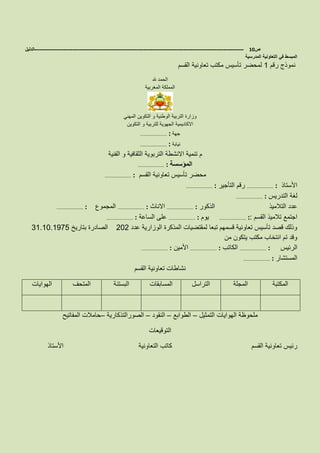 ‫ص‬10-------------------------------------------------------------------------------------------------------------------‫الدليل‬
‫المدرسية‬ ‫التعاونية‬ ‫في‬ ‫المبسط‬
‫رقم‬ ‫نموذج‬1‫القسم‬ ‫تعاونية‬ ‫مكتب‬ ‫تأسيس‬ ‫لمحضر‬
‫هلل‬ ‫الحمد‬
‫المغربية‬ ‫المملكة‬
‫التكوين‬ ‫و‬ ‫الوطنية‬ ‫التربية‬ ‫وزارة‬‫المهني‬
‫التكوين‬ ‫و‬ ‫للتربية‬ ‫الجهوية‬ ‫االكاديمية‬
‫جهة‬……………………… :
‫نيابة‬……………………… :
‫الفنية‬ ‫و‬ ‫الثقافية‬ ‫التربوية‬ ‫االنشطة‬ ‫تنمية‬ ‫م‬
……………………… : ‫المؤسسة‬
‫القسم‬ ‫تعاونية‬ ‫تأسيس‬ ‫محضر‬……………………… :
‫األستاذ‬……………………… :‫التأجير‬ ‫رقم‬……………………… :
‫التدريس‬ ‫لغة‬……………………… :
‫الذكور‬ ‫التالميذ‬ ‫عدد‬……………………… :‫االناث‬……………………… :‫المجموع‬……………………… :
‫القسم‬ ‫تالميذ‬ ‫اجتمع‬……………………… ::‫يوم‬……………………… :‫الساعة‬ ‫على‬……………………… :
‫عدد‬ ‫الوزارية‬ ‫المذكرة‬ ‫لمقتضيات‬ ‫تبعا‬ ‫قسمهم‬ ‫تعاونية‬ ‫تأسيس‬ ‫قصد‬ ‫وذلك‬202‫بتا‬ ‫الصادرة‬‫ريخ‬31.10.1975
‫من‬ ‫يتكون‬ ‫مكتب‬ ‫انتخاب‬ ‫تم‬ ‫وقد‬
‫الرئيس‬……………………… :‫الكاتب‬……………………… :‫األمين‬……………………… :
‫المستشار‬……………………… :
‫القسم‬ ‫تعاونية‬ ‫نشاطات‬
‫المكتبة‬‫المجلة‬‫التراسل‬‫المسابقات‬‫البستنة‬‫المتحف‬‫الهوايات‬
‫التمثيل‬ ‫الهوايات‬ ‫ملحوظة‬–‫الطوابع‬–‫النقود‬–‫الصورالتذكارية‬–‫المفاتيح‬ ‫حامالت‬
‫التوقيعات‬
‫القسم‬ ‫تعاونية‬ ‫رئيس‬‫األستاذ‬ ‫التعاونية‬ ‫كاتب‬
 