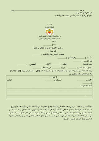 ‫ص‬11-------------------------------------------------------------------------------------------------------------------‫الدليل‬
‫المدرسية‬ ‫التعاونية‬ ‫في‬ ‫المبسط‬
‫رقم‬ ‫نموذج‬2‫القسم‬ ‫تعاونية‬ ‫مكتب‬ ‫تأسيس‬ ‫لمحضر‬
‫هلل‬ ‫الحمد‬
‫المغربية‬ ‫المملكة‬
‫و‬ ‫الوطنية‬ ‫التربية‬ ‫وزارة‬‫المهني‬ ‫التكوين‬
‫التكوين‬ ‫و‬ ‫للتربية‬ ‫الجهوية‬ ‫االكاديمية‬
‫جهة‬……………………… :
‫نيابة‬……………………… :
‫الفنية‬ ‫و‬ ‫الثقافية‬ ‫التربوية‬ ‫االنشطة‬ ‫تنمية‬ ‫م‬
‫المؤسسة‬……………………… :
‫القسم‬ ‫تعاونية‬ ‫تأسيس‬ ‫محضر‬……………………… :
‫األستاذ‬……………………… :‫التأجير‬ ‫رقم‬……………………… :
‫التدريس‬ ‫لغة‬……………………… :
‫الذكور‬ ‫التالميذ‬ ‫عدد‬……………………… :‫االناث‬……………………… :‫المجموع‬……………………… :
‫القسم‬ ‫تالميذ‬ ‫اجتمع‬……………………… ::‫يوم‬……………………… :‫الساعة‬ ‫على‬……………………… :
‫عدد‬ ‫الوزارية‬ ‫المذكرة‬ ‫لمقتضيات‬ ‫تبعا‬ ‫قسمهم‬ ‫تعاونية‬ ‫تأسيس‬ ‫قصد‬ ‫وذلك‬202‫بتاريخ‬ ‫الصادرة‬31.10.1975
‫من‬ ‫يتكون‬ ‫مكتب‬ ‫انتخاب‬ ‫تم‬ ‫وقد‬
‫الرئيس‬……………………… :
‫األمين‬……………………… :‫المستشار‬……………………… :‫الكاتب‬
……………………… :
‫التعاونية‬ ‫أنشطة‬
…………………………………………………………………………………………………………………………………………………………………………………………………………………………
…………………………………………………………………………………………………………………………………………………………………………………………………………………………
…………………………………………………………………………………………………………………………………………………………………………………………………………………………
…………………………………………………………………………………………………………………………………………………………………………………………………………………………
……………………………………………………………………………………………………………………………………………………………………………………..………………… ………………
‫ويوزع‬ ‫اهتماما‬ ‫سيليها‬ ‫التي‬ ‫النشاطات‬ ‫من‬ ‫مجموعة‬ ‫بوضع‬ ‫األستاذ‬ ‫يقوم‬ ‫واهتماماته‬ ‫دراسي‬ ‫فصل‬ ‫كل‬ ‫لمستوى‬ ‫تبعا‬
‫المواهب‬ ‫صقل‬ ‫ليسهل‬ ‫ذلك‬ ‫في‬ ‫رغبته‬ ‫بإبداء‬ ‫نشاط‬ ‫كل‬ ‫حسب‬ ‫التالميذ‬‫اللجن‬ ‫مختلف‬ ‫تكوين‬ ‫يتم‬ ‫كما‬‫من‬ ‫االنتهاء‬ ‫وبعد‬
‫عمليات‬‫التأسيس‬‫من‬ ‫نسخة‬ ‫بنظير‬ ‫االستاذ‬ ‫يحتفظ‬‫المحضر‬‫ضمن‬‫المؤسسة‬ ‫ادارة‬ ‫الى‬ ‫نسخة‬ ‫وتسلم‬ ‫وثائقه‬‫يتم‬ ‫ذلك‬ ‫بعد‬
‫المؤسسة‬ ‫مستوى‬ ‫على‬ ‫االقسام‬ ‫تعاونيات‬ ‫لالئحة‬ ‫مطبوع‬ ‫ملء‬‫تعاونية‬ ‫انتخاب‬ ‫سيتم‬ ‫للقسم‬ ‫االداري‬ ‫المكتب‬ ‫خالل‬ ‫ومن‬
‫االساتذة‬ ‫و‬ ‫المدير‬ ‫اشراف‬ ‫تحت‬ ‫المؤسسة‬
 