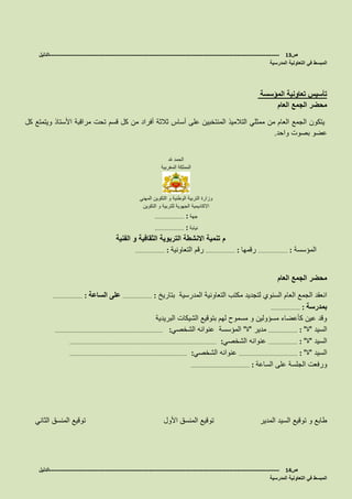 ‫ص‬13-------------------------------------------------------------------------------------------------------------------‫الدليل‬
‫التعاونية‬ ‫في‬ ‫المبسط‬‫المدرسية‬
‫المؤسسة‬ ‫تعاونية‬ ‫تأسيس‬
‫العام‬ ‫الجمع‬ ‫محضر‬
‫مراقبة‬ ‫تحت‬ ‫قسم‬ ‫كل‬ ‫من‬ ‫أفراد‬ ‫ثالثة‬ ‫أساس‬ ‫على‬ ‫المنتخبين‬ ‫التالميذ‬ ‫ممثلي‬ ‫من‬ ‫العام‬ ‫الجمع‬ ‫يتكون‬‫األستاذ‬‫كل‬ ‫ويتمتع‬
‫واحد‬ ‫بصوت‬ ‫عضو‬.
‫هلل‬ ‫الحمد‬
‫المغربية‬ ‫المملكة‬
‫المهني‬ ‫التكوين‬ ‫و‬ ‫الوطنية‬ ‫التربية‬ ‫وزارة‬
‫االكاديمية‬‫التكوين‬ ‫و‬ ‫للتربية‬ ‫الجهوية‬
‫جهة‬……………………… :
‫نيابة‬……………………… :
‫الفنية‬ ‫و‬ ‫الثقافية‬ ‫التربوية‬ ‫االنشطة‬ ‫تنمية‬ ‫م‬
‫المؤسسة‬……………………… :‫رقمها‬……………………… :‫التعاونية‬ ‫رقم‬……………………… :
‫العام‬ ‫الجمع‬ ‫محضر‬
‫بتاريخ‬ ‫المدرسية‬ ‫التعاونية‬ ‫مكتب‬ ‫لتجديد‬ ‫السنوي‬ ‫العام‬ ‫الجمع‬ ‫انعقد‬……………………… :‫الساعة‬ ‫على‬……………………… :
‫بمدرسة‬……………………… :
‫البريدية‬ ‫الشيكات‬ ‫بتوقيع‬ ‫لهم‬ ‫مسموح‬ ‫و‬ ‫مسؤولين‬ ‫كأعضاء‬ ‫عين‬ ‫وقد‬
‫السيد‬"‫ة‬"……………………… :‫مدير‬"‫ة‬"‫الشخصي‬ ‫عنوانه‬ ‫المؤسسة‬:………………………………………………………………………………………
‫السيد‬"‫ة‬"……………………… :‫الشخصي‬ ‫عنوانه‬:………………………………………………………………………………………………………………………
‫السيد‬"‫ة‬"……………………………………………… :‫الشخصي‬ ‫عنوانه‬:………………………………………………………………………………………………
‫الساعة‬ ‫على‬ ‫الجلسة‬ ‫ورفعت‬……………………………………………… :
‫المدير‬ ‫السيد‬ ‫توقيع‬ ‫و‬ ‫طابع‬‫الثاني‬ ‫المنسق‬ ‫توقيع‬ ‫األول‬ ‫المنسق‬ ‫توقيع‬
‫ص‬14-------------------------------------------------------------------------------------------------------------------‫الدليل‬
‫المدرسية‬ ‫التعاونية‬ ‫في‬ ‫المبسط‬
 