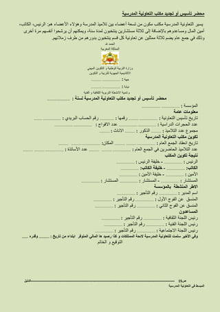 ‫المدرسية‬ ‫التعاونية‬ ‫مكتب‬ ‫تجديد‬ ‫أو‬ ‫تأسيس‬ ‫محضر‬
‫هم‬ ‫األعضاء‬ ‫وهؤالء‬ ‫المدرسة‬ ‫تالميذ‬ ‫بين‬ ‫أعضاء‬ ‫تسعة‬ ‫من‬ ‫مكون‬ ‫مكتب‬ ‫المدرسية‬ ‫التعاونية‬ ‫يسير‬:،‫الكاتب‬ ،‫الرئيس‬
‫أخرى‬ ‫مرة‬ ‫أنفسهم‬ ‫يرشحوا‬ ‫أن‬ ‫ويمكنهم‬ ،‫سنة‬ ‫لمدة‬ ‫ينتخبون‬ ‫مستشارين‬ ‫ثالثة‬ ‫إلى‬ ‫باإلضافة‬ ‫ومساعدوهم‬ ‫المال‬ ‫أمين‬
‫في‬ ‫وذلك‬‫زمالئهم‬ ‫طرف‬ ‫من‬ ‫بدورهم‬ ‫ينتخبون‬ ‫قسم‬ ‫كل‬ ‫تعاونية‬ ‫عن‬ ‫ممثلين‬ ‫ثالثة‬ ‫يضم‬ ‫عام‬ ‫جمع‬.
‫هلل‬ ‫الحمد‬
‫المغربية‬ ‫المملكة‬
‫المهني‬ ‫التكوين‬ ‫و‬ ‫الوطنية‬ ‫التربية‬ ‫وزارة‬
‫التكوين‬ ‫و‬ ‫للتربية‬ ‫الجهوية‬ ‫االكاديمية‬
‫جهة‬…………… ……………………… :
‫نيابة‬…………… ……………………… :
‫التربوية‬ ‫االنشطة‬ ‫تنمية‬ ‫م‬‫الفنية‬ ‫و‬ ‫الثقافية‬
‫لسنة‬ ‫المدرسية‬ ‫التعاونية‬ ‫مكتب‬ ‫تجديد‬ ‫أو‬ ‫تأسيس‬ ‫محضر‬:………………………
‫المؤسسة‬……………………… ……………………… :
‫عامة‬ ‫معلومات‬
‫التعاونية‬ ‫تأسيس‬ ‫تاريخ‬…………… ……………………… :‫رقمها‬………………… :‫البريدي‬ ‫الحساب‬ ‫رقم‬………… ……………………… :
‫الدراسية‬ ‫الحجرات‬ ‫عدد‬……………………… ……………………… :‫االفواج‬ ‫عدد‬……………………… ……………………… :
‫التالميذ‬ ‫عدد‬ ‫مجموع‬…………… :‫الذكور‬…………… :‫االناث‬…………… :
‫المدرسية‬ ‫التعاونية‬ ‫مكتب‬ ‫تكوين‬
‫العام‬ ‫الجمع‬ ‫انعقاد‬ ‫تاريخ‬…………… ……………………… :……………‫المكان‬…………… ……………………… :……………
‫العام‬ ‫الجمع‬ ‫في‬ ‫الحاضرين‬ ‫التالميذ‬ ‫عدد‬…………… ……………………… :……………‫األساتذة‬ ‫عدد‬…………… ……………………… :……………
‫المكتب‬ ‫تكوين‬ ‫نتيجة‬
‫الرئيس‬……………………… :-‫الرئيس‬ ‫خليفة‬……………………… :
‫الكاتب‬……………………… :-‫الكاتب‬ ‫خليفة‬……………………… :
‫األمين‬……………………… :-‫األمين‬ ‫خليفة‬……………………… :
‫المستشار‬……………………… :-‫المستشار‬……………………… :‫المستشار‬……………………… :
‫المنشطة‬ ‫االطر‬‫بالمؤسسة‬
‫المدير‬ ‫اسم‬……………………… :‫التأجير‬ ‫رقم‬……………………… :
‫األول‬ ‫الفوج‬ ‫عن‬ ‫المنسق‬……………………… :‫التأجير‬ ‫رقم‬……………………… :
‫الثاني‬ ‫الفوج‬ ‫عن‬ ‫المنسق‬……………………… :‫التأجير‬ ‫رقم‬……………………… :
‫المساعدون‬
‫الثقافية‬ ‫اللجنة‬ ‫رئيس‬……………………… :‫التأجير‬ ‫رقم‬……………………… :
‫الفنية‬ ‫اللجنة‬ ‫رئيس‬……………………… :‫التأجير‬ ‫رقم‬……………………… :
‫االجتماعية‬ ‫اللجنة‬ ‫رئيس‬……………………… :‫التأجير‬ ‫رقم‬……………………… :
‫سلمت‬ ‫األخير‬ ‫وفي‬‫ابتداء‬ ‫المتوفر‬ ‫المالي‬ ‫ها‬ ‫رصيد‬ ‫كذا‬ ‫و‬ ‫الممتلكات‬ ‫الئحة‬ ‫المدرسية‬ ‫للتعاونية‬‫تاريخ‬ ‫من‬…………… :‫وقدره‬………
‫الخاتم‬ ‫و‬ ‫التوقيع‬
‫ص‬15-------------------------------------------------------------------------------------------------------------------‫الدليل‬
‫المدرسية‬ ‫التعاونية‬ ‫في‬ ‫المبسط‬
 