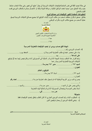 ‫عليها‬ ‫يطرأ‬ ‫لن‬ ‫البريدية‬ ‫الشيكات‬ ‫فتوقيعات‬ ‫المنشط‬ ‫نفس‬ ‫في‬ ‫الثقة‬ ‫تجديد‬ ‫حالة‬ ‫في‬‫أي‬‫منشط‬ ‫انتخاب‬ ‫حالة‬ ‫وفي‬ ‫تغيير‬
‫قصد‬ ‫البريدي‬ ‫بالمكتب‬ ‫مباشرة‬ ‫االتصال‬ ‫أو‬ ‫بذلك‬ ‫النيابة‬ ‫موافاة‬ ‫و‬ ‫التالية‬ ‫الوثائق‬ ‫تعتمد‬ ‫جديدا‬ ‫مديرا‬ ‫التحاق‬ ‫وكدا‬ ‫جديد‬
‫بالمتعين‬ ‫القيام‬
‫البريد‬ ‫مصالح‬ ‫لدى‬ ‫التوقيعات‬ ‫لتغيير‬ ‫المعتمدة‬ ‫المطبوعات‬
‫البريد‬ ‫مكتب‬ ‫من‬ ‫تسحب‬ ‫مختلف‬ ‫بألوان‬ ‫صغيرة‬ ‫بطائق‬‫إل‬‫ثبات‬‫ليسهل‬ ‫البريدية‬ ‫الشيكات‬ ‫مصالح‬ ‫بجميع‬ ‫اليا‬ ‫التوقيع‬
‫الوطني‬ ‫بالتراب‬ ‫البريد‬ ‫مكاتب‬ ‫جميع‬ ‫من‬ ‫السحب‬ ‫عملية‬
‫هلل‬ ‫الحمد‬
‫المغربية‬ ‫المملكة‬
‫المهني‬ ‫التكوين‬ ‫و‬ ‫الوطنية‬ ‫التربية‬ ‫وزارة‬
‫التكوين‬ ‫و‬ ‫للتربية‬ ‫الجهوية‬ ‫االكاديمية‬
‫جهة‬……………………… :
‫نيابة‬……………………… :
‫فتح‬ ‫شهادة‬‫المدرسية‬ ‫للتعاونية‬ ‫التوقيعات‬ ‫تجديد‬ ‫أو‬ ‫بريدي‬ ‫حساب‬
1-‫رقم‬ ‫البريدي‬ ‫الحساب‬……………………… :
‫المدرسية‬ ‫التعاونية‬ ‫مكتب‬ ‫اجتماع‬ ‫محضر‬ ‫على‬ ‫بناء‬‫ل‬………………………………………….… :‫يوم‬ ‫المنعقد‬………………………………..… :
‫الساعة‬ ‫على‬…………………………….…… :‫ب‬…………………………………………..………… :
‫المكتب‬ ‫هذا‬ ‫لقرار‬ ‫وتبعا‬‫بإسناد‬‫معا‬ ‫لهما‬ ‫وبالترخيص‬ ‫أدناه‬ ‫المسؤولين‬ ‫الى‬ ‫المالية‬ ‫و‬ ‫االدارية‬ ‫المهمة‬2‫بتوقيع‬
‫هما‬ ‫و‬ ‫المدرسية‬ ‫للتعاونية‬ ‫البريدية‬ ‫الشيكات‬
‫السيد‬"‫ة‬"………………………………………….… :‫مدير‬"‫ة‬"‫بمدرسة‬………………………………………….… :
‫العنوان‬………………………………………….… :
‫الخاتم‬ ‫و‬ ‫التوقيع‬
‫السيد‬"‫ة‬"………………………………………….… :‫أستاذ‬"‫ة‬"‫بمدرسة‬………………………………………….… :
‫العنوان‬………………………………………….… :
‫مدرسة‬ ‫تعاونية‬ ‫ملف‬ ‫تسجيل‬ ‫تم‬ ‫أنه‬ ‫الوطنية‬ ‫التربية‬ ‫وزير‬ ‫نائب‬ ‫يصرح‬………………………………………….… :‫رقم‬ ‫تحت‬
…………………….… :
‫السيد‬ ‫أن‬ ‫على‬ ‫ينص‬ ‫والذي‬……………………………….… :‫مدرسة‬ ‫مدير‬………………………………………….… :‫والسيد‬……………………………….… :
‫التعاونية‬ ‫لهذه‬ ‫والمالية‬ ‫االدارية‬ ‫المسؤولية‬ ‫ويتحمالن‬ ‫المؤسسة‬ ‫بنفس‬ ‫أستاذ‬
‫ب‬ ‫حرر‬……………………….… :‫في‬………………………….… :
‫ملحوظة‬
1-‫فقط‬ ‫التوقيعات‬ ‫بتحديد‬ ‫يتعلق‬ ‫الطلب‬ ‫كان‬ ‫اذا‬ ‫الجاري‬ ‫البريدي‬ ‫الحساب‬ ‫رقم‬ ‫اثبات‬ ‫المطلوب‬
2-‫اثنين‬ ‫توقيعين‬ ‫يحمل‬ ‫أن‬ ‫البريدي‬ ‫للشيك‬ ‫ينبغي‬
‫ص‬16-------------------------------------------------------------------------------------------------------------------‫الدليل‬
‫المدرسية‬ ‫التعاونية‬ ‫في‬ ‫المبسط‬
‫هلل‬ ‫الحمد‬
‫المغربية‬ ‫المملكة‬
 