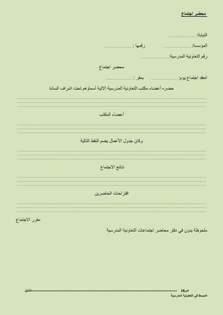 ‫اجتماع‬ ‫محضر‬
‫النيابة‬……………………… :
‫المؤسسة‬……………………… :‫رقمها‬……………………… :
‫المدرسية‬ ‫التعاونية‬ ‫رقم‬……………………… :
‫اجتماع‬ ‫محضر‬
‫يوم‬ ‫اجتماع‬ ‫انعقد‬……………………… :‫بمقر‬……………………… :
‫المدرسية‬ ‫التعاونية‬ ‫مكتب‬ ‫أعضاء‬ ‫حضره‬‫السادة‬ ‫اشراف‬ ‫تحت‬ ‫أسماؤهم‬ ‫االتية‬
………………………………………………………………………………………………………………………………………………………………………
………………………………………………………………………………………………………………………………………………………………………
………………………………………………………………………………………………………………………………………………………………………
‫المكتب‬ ‫أعضاء‬
………………………………………………………………………………………………………………………………………………………………………
………………………………………………………………………………………………………………………………………………………………………
………………………………………………………………………………………………………………………………………………………………………
‫التالية‬ ‫النقط‬ ‫يضم‬ ‫األعمال‬ ‫جدول‬ ‫وكان‬
………………………………………………………………………………………………………………………………………………………………………
………………………………………………………………………………………………………………………………………………………………………
………………………………………………………………………………………………………………………………………………………………………
‫االجتماع‬ ‫نتائج‬
………………………………………………………………………………………………………………………………………………………………………
………………………………………………………………………………………………………………………………………………………………………
………………………………………………………………………………………………………………………………………………………………………
‫الحاضرين‬ ‫اقتراحات‬
………………………………………………………………………………………………………………………………………………………………………
………………………………………………………………………………………………………………………………………………………………………
………………………………………………………………………………………………………………………………………………………………………
‫االجتماع‬ ‫مقرر‬
‫المدرسية‬ ‫التعاونية‬ ‫اجتماعات‬ ‫محاضر‬ ‫دفتر‬ ‫في‬ ‫يدون‬ ‫ملحوظة‬
‫ص‬18-------------------------------------------------------------------------------------------------------------------‫الدليل‬
‫المدرسية‬ ‫التعاونية‬ ‫في‬ ‫المبسط‬
 