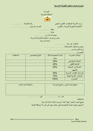 ‫المدرسية‬ ‫التعاونية‬ ‫مداخيل‬ ‫صرف‬ ‫مشروع‬
‫هلل‬ ‫الحمد‬
‫المغربية‬ ‫المملكة‬
‫المهني‬ ‫التكوين‬ ‫و‬ ‫الوطنية‬ ‫التربية‬ ‫وزارة‬‫التعاونية‬ ‫رقم‬…………………… :
‫التكوين‬ ‫و‬ ‫للتربية‬ ‫الجهوية‬ ‫االكاديمية‬‫البريدي‬ ‫الحساب‬………………………………………
‫جهة‬…………………… :
‫نيابة‬…………………… :
‫مدارس‬ ‫مجموعة‬…………………… :
‫المدرسية‬ ‫التعاونية‬ ‫مداخيل‬ ‫صرف‬ ‫مشروع‬
‫الدراسية‬ ‫السنة‬
‫سنة‬ ‫عن‬ ‫المنقول‬…………………………
‫االنخراطات‬ ‫مداخيل‬ ‫مجموع‬……………………………………… :
‫من‬ ‫المؤسسة‬ ‫نسبة‬……………………………………… :
‫المجموع‬……………………………………… :
‫الصرف‬ ‫مجاالت‬‫لكل‬ ‫المخصصة‬ ‫النسبة‬
‫مجال‬
‫المخصص‬ ‫المبلغ‬‫مالحظات‬
‫االجتماعي‬ ‫النشاط‬30%
‫الثقافي‬ ‫النشاط‬20%
‫الصيانة‬ ‫و‬ ‫االصالح‬
‫والتجهيز‬
20%
‫التربوية‬ ‫و‬ ‫الفنية‬ ‫الورشات‬20%
‫البيئية‬ ‫التربية‬ ‫و‬ ‫البستنة‬10%
‫المجموع‬100%
‫المؤسسة‬ ‫طابع‬ ‫و‬ ‫المدير‬ ‫السيد‬ ‫توقيع‬‫النائب‬ ‫السيد‬ ‫مالحظة‬
‫ب‬ ‫حرر‬……………………… :‫في‬……………………… :
‫مالحظات‬
‫الدراسية‬ ‫السنة‬ ‫خالل‬ ‫تصرف‬ ‫أعاله‬ ‫اليها‬ ‫المشار‬ ‫النسب‬ ‫جميع‬
‫النيابة‬ ‫بموافقة‬ ‫إال‬ ‫اخر‬ ‫الى‬ ‫معين‬ ‫مجال‬ ‫في‬ ‫المخصصة‬ ‫النسبة‬ ‫تحويل‬ ‫ينبغي‬ ‫ال‬
‫ص‬20-------------------------------------------------------------------------------------------------------------------‫الدليل‬
‫المدرسية‬ ‫التعاونية‬ ‫في‬ ‫المبسط‬
 