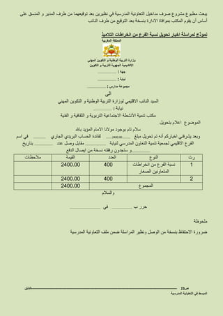 ‫على‬ ‫المنسق‬ ‫و‬ ‫المدير‬ ‫طرف‬ ‫من‬ ‫توقيعهما‬ ‫بعد‬ ‫نظيرين‬ ‫في‬ ‫المدرسية‬ ‫التعاونية‬ ‫مداخيل‬ ‫صرف‬ ‫مشروع‬ ‫مطبوع‬ ‫يبعث‬
‫أ‬ ‫أساس‬‫النائب‬ ‫طرف‬ ‫من‬ ‫التوقيع‬ ‫بعد‬ ‫بنسخة‬ ‫االدارة‬ ‫بموافاة‬ ‫المكتب‬ ‫يقوم‬ ‫ن‬
‫نموذج‬‫التالميذ‬ ‫انخراطات‬ ‫من‬ ‫الفرع‬ ‫نسبة‬ ‫تحويل‬ ‫اخبار‬ ‫لمراسلة‬
‫المغربية‬ ‫المملكة‬
‫المهني‬ ‫التكوين‬ ‫و‬ ‫الوطنية‬ ‫التربية‬ ‫وزارة‬
‫التكوين‬ ‫و‬ ‫للتربية‬ ‫الجهوية‬ ‫االكاديمية‬
‫جهة‬……………………… :
‫نيابة‬……………………… :
‫مدارس‬ ‫مجموعة‬……………………… :
‫الى‬
‫الوطنية‬ ‫التربية‬ ‫لوزارة‬ ‫االقليمي‬ ‫النائب‬ ‫السيد‬‫المهني‬ ‫التكوين‬ ‫و‬
‫نيابة‬……………………… :
‫الفنية‬ ‫و‬ ‫الثقافية‬ ‫و‬ ‫التربوية‬ ‫االجتماعية‬ ‫األنشطة‬ ‫تنمية‬ ‫مكتب‬
‫بتحويل‬ ‫اعالم‬ ‫الموضوع‬
‫باهلل‬ ‫المؤيد‬ ‫االمام‬ ‫موالنا‬ ‫بوجود‬ ‫تام‬ ‫سالم‬
‫أنه‬ ‫اخباركم‬ ‫يشرفني‬ ‫وبعد‬‫مبلغ‬ ‫تحويل‬ ‫تم‬………2400.00…………‫الجاري‬ ‫البريدي‬ ‫الحساب‬ ‫لفائدة‬………………‫اسم‬ ‫في‬
‫لنيابة‬ ‫المدرسي‬ ‫التعاون‬ ‫تنمية‬ ‫لجمعية‬ ‫االقليمي‬ ‫الفرع‬…………………………‫عدد‬ ‫وصل‬ ‫مقابل‬………………………‫بتاريخ‬
………………………‫الدفع‬ ‫ايصال‬ ‫من‬ ‫نسخة‬ ‫رفقته‬ ‫ستجدون‬ ‫و‬
‫رت‬‫النوع‬‫العدد‬‫القيمة‬‫مالحظ‬‫ات‬
1‫انخراطات‬ ‫من‬ ‫الفرع‬ ‫نسبة‬
‫الصغار‬ ‫المتعاونين‬
4002400.00
24002400.00
‫المجموع‬2400.00
‫والسالم‬
‫ب‬ ‫حرر‬…………………………‫في‬………………………………………
‫ملحوظة‬
‫المدرسية‬ ‫التعاونية‬ ‫ملف‬ ‫ضمن‬ ‫المراسلة‬ ‫ونظير‬ ‫الوصل‬ ‫من‬ ‫بنسخة‬ ‫االحتفاظ‬ ‫ضرورة‬
‫ص‬23-------------------------------------------------------------------------------------------------------------------‫الدليل‬
‫المدرسية‬ ‫التعاونية‬ ‫في‬ ‫المبسط‬
 