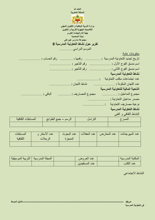 ‫هلل‬ ‫الحمد‬
‫المغربية‬ ‫المملكة‬
‫المهني‬ ‫التكوين‬ ‫و‬ ‫الوطنية‬ ‫التربية‬ ‫وزارة‬
‫التكوين‬ ‫و‬ ‫للتربية‬ ‫الجهوية‬ ‫االكاديمية‬
‫الكبرى‬ ‫الدارالبيضاء‬ ‫جهة‬
‫المحمدية‬ ‫نيابة‬
‫تكي‬ ‫عين‬ ‫مدارس‬ ‫مجموعة‬
‫المدرسية‬ ‫التعاونية‬ ‫نشاط‬ ‫حول‬ ‫تقرير‬9
‫الدراسي‬ ‫الموسم‬………………………
‫عامة‬ ‫معلومات‬
‫المدرسية‬ ‫التعاونية‬ ‫تجديد‬ ‫تاريخ‬…………………………… :‫رقمها‬……………………… :‫الحساب‬ ‫رقم‬……………………………………… :
‫األول‬ ‫الفوج‬ ‫منسق‬ ‫اسم‬……………………………………… :‫التأجير‬ ‫رقم‬……………………………………… :
‫الثاني‬ ‫الفوج‬ ‫منسق‬ ‫اسم‬……………………………………… :‫التأجير‬ ‫رقم‬……………………………………… :
‫المدرسية‬ ‫التعاونية‬ ‫نشاط‬
‫التعاونية‬ ‫مكتب‬ ‫اجتماعات‬ ‫عدد‬……………………………………… :
‫المكونة‬ ‫اللجان‬ ‫عدد‬……………………………………… :‫اللجان‬ ‫نشاط‬……………………………………… :
‫المدرسية‬ ‫للتعاونية‬ ‫المالية‬ ‫الناحية‬
‫المداخيل‬ ‫مجموع‬…………………………… :‫المصاريف‬ ‫مجموع‬……………………… :‫الباقي‬……………………………………… :
‫التعاونية‬ ‫مداخيل‬ ‫مصدر‬……………………………………… :
‫التعاونية‬ ‫مصاريف‬ ‫نوعية‬……………………………………… :
‫المدرسية‬ ‫التعاونية‬ ‫نشاط‬
‫الفني‬ ‫و‬ ‫الثقافي‬ ‫النشاط‬
‫المسرح‬‫التراسل‬‫الرسم‬–‫جمع‬‫الطوابع‬‫الثقافية‬ ‫المسابقات‬
‫المهرجانات‬ ‫عدد‬‫المعارض‬ ‫عدد‬‫الحفالت‬ ‫عدد‬‫البحوث‬ ‫عدد‬
‫المنجزة‬
‫و‬ ‫األسفار‬ ‫عدد‬
‫الرحالت‬
‫المسابقات‬
‫الثقافية‬
‫المدرسية‬ ‫المكتبة‬‫العروض‬ ‫عدد‬‫المدرسية‬ ‫المجلة‬‫الموسيقية‬ ‫التربية‬
‫الكتب‬ ‫عدد‬‫المستفيدين‬ ‫عدد‬
‫االجتماعي‬ ‫النشاط‬
‫ص‬26-------------------------------------------------------------------------------------------------------------------‫المبسط‬ ‫الدليل‬
‫المدرسية‬ ‫التعاونية‬ ‫في‬
 