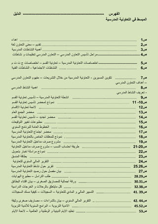 ‫الفهرس‬----------------------------------------------------------‫الدليل‬
‫المدرسية‬ ‫التعاونية‬ ‫في‬ ‫المبسط‬
‫ص‬1………... ……………………………………………………………………………………………………………………………………‫اهداء‬
‫ص‬2……………….……………..………………………………………………………………………………………‫تقديم‬–‫معنى‬‫لغة‬ ‫التعاون‬
‫ص‬3……………………………..………………………………………………………………………………………‫المدرسية‬ ‫النشاطات‬ ‫أهمية‬
‫ص‬4-----------------------------------------------‫المدرسي‬ ‫التعاون‬ ‫تأسيس‬ ‫مراحل‬–‫نشاطات‬ ‫و‬ ‫تنظيمات‬ ‫المدرسي‬ ‫التعاون‬
‫ص‬5-------------------------------------------‫المدرسية‬ ‫التعاونية‬ ‫اختصاصات‬–‫القسم‬ ‫تعاونية‬–‫م‬ ‫ت‬ ‫ت‬ ‫ج‬ ‫اختصاصات‬
‫ص‬6…….. ………………………………………………………………………………………‫االجتماعية‬ ‫النشاطات‬-‫الفنية‬ ‫النشاطات‬
‫ص‬7……………….……‫المسيرين‬ ‫تكوين‬-‫التشريعات‬ ‫خالل‬ ‫من‬ ‫المدرسية‬ ‫التعاونية‬–‫المدرسي‬ ‫التعاون‬ ‫مفهوم‬
–‫أهداف‬‫المدرسي‬ ‫التعاون‬
‫ص‬8……………………………..………………………………………………………………………………………‫المدرسي‬ ‫النشاط‬ ‫اهمية‬
-‫المدرسي‬ ‫النشاط‬ ‫تعريف‬
‫ص‬9……………………………………..………………………………………‫المدرسية‬ ‫التعاونية‬ ‫انشطة‬–‫القسم‬ ‫تعاونية‬ ‫تأسيس‬
‫ص‬10-11…………………………………………………………………………………………‫القسم‬ ‫تعاونية‬ ‫تأسيس‬ ‫لمحضر‬ ‫نموذج‬
‫ص‬12...……………………………..………………………………………………………………………………………‫االقسام‬ ‫تعاونية‬ ‫الئحة‬
‫ص‬13…..……………………………..………………………………………………………………………………………‫العام‬ ‫الجمع‬ ‫محضر‬
‫ص‬14…………...……………………………..…………………………………………………‫تجديد‬ ‫محضر‬–‫القسم‬ ‫تعاونية‬ ‫تأسيس‬
‫ص‬15…..……… …………………………………………………………………………………………………‫التوقيعات‬ ‫تغيير‬ ‫مطبوعات‬
‫ص‬16……. ………..………………………………………………………………………………………‫السنوي‬ ‫للبرنامج‬ ‫العامة‬ ‫الخطوط‬
‫ص‬17……….. …………………………………………………………………………………………‫التعاونية‬ ‫اجتماع‬ ‫محضر‬‫المدرسية‬
‫ص‬18. ………………………………………………………………………………………‫المدرسية‬ ‫بالتعاونية‬ ‫الخاص‬ ‫للمعلقات‬ ‫نموذج‬
‫ص‬19…………...…………………………………………………………………………‫المدرسية‬ ‫التعاونية‬ ‫مداخيل‬ ‫صرف‬ ‫مشروع‬
‫ص‬20-21………………………………..…………………………‫النسب‬ ‫احتساب‬ ‫طريقة‬–‫مداخيل‬ ‫صرف‬ ‫مشروع‬‫التعاونية‬
‫ص‬22…………. ………………………………………………………………………………………………‫بتحويل‬ ‫اخبار‬ ‫مراسلة‬ ‫نموذج‬
‫ص‬23………….……………………………..………………………………………………………………………………………‫المنسق‬ ‫بطاقة‬
‫ص‬24………… ……………………………..……………………………………………………………‫للتعاونية‬ ‫السنوي‬ ‫المالي‬ ‫التقرير‬
‫ص‬25.26……………………………………………………………………………………………‫المدرسية‬ ‫التعاونية‬ ‫نشاط‬ ‫حول‬ ‫تقرير‬
‫ص‬27……..……………………………..…………………………………………………‫المدرسية‬ ‫التعاونية‬ ‫رصيد‬ ‫حول‬ ‫مفصل‬ ‫بيان‬
‫ص‬28.29……………………… ……………………………………………………………………………‫التراسل‬ ‫طلب‬–‫الهوايات‬ ‫مطبوع‬
‫ص‬30.31………….………………………………………………………‫الصغرى‬ ‫للمصاريق‬ ‫اجمالية‬ ‫ورقة‬–‫البطائق‬ ‫اقتناء‬ ‫بيان‬
‫ص‬32.38………… …………………………………………………………………………‫الدراسية‬ ‫الخرجات‬ ‫و‬ ‫بالرحالت‬ ‫مايتعلق‬ ‫كل‬
‫ص‬41. 39………………………………………..…‫للتعاونية‬ ‫المادي‬ ‫و‬ ‫المالي‬ ‫التسيير‬–‫السجيالت‬–‫السجيالت‬ ‫مسك‬ ‫كيفية‬
‫ص‬42. 44… ……………………………………………‫السنوي‬ ‫المالي‬ ‫التقرير‬–‫بالشراءات‬ ‫بيان‬–‫وثيقة‬ ‫صغرى‬ ‫مصاريف‬
‫ص‬45.52……….…………………………………………………………………‫التربوية‬ ‫االندية‬–‫التربوية‬ ‫لألندية‬ ‫السنوية‬ ‫البرامج‬
‫ص‬53…………… ……………………………..………………………………‫العالمية‬ ‫و‬ ‫الوطنية‬ ‫و‬ ‫الدينية‬ ‫االيام‬ ‫تخليد‬–‫االيام‬ ‫الئحة‬
 