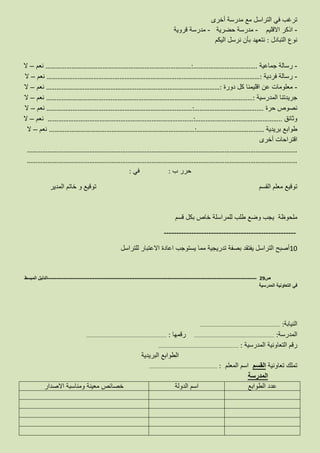 ‫أخرى‬ ‫مدرسة‬ ‫مع‬ ‫التراسل‬ ‫في‬ ‫ترغب‬
-‫االقليم‬ ‫اذكر‬-‫حضرية‬ ‫مدرسة‬-‫قروية‬ ‫مدرسة‬
‫التبادل‬ ‫نوع‬:‫اليكم‬ ‫نرسل‬ ‫بأن‬ ‫نتعهد‬
-‫جماعية‬ ‫رسالة‬…………………………………………………………………………:……………………………….‫نعم‬–‫ال‬
-‫فردية‬ ‫رسالة‬……………………………………………………………………………………………………………:‫نعم‬–‫ال‬
-‫دورة‬ ‫كل‬ ‫اقليمنا‬ ‫عن‬ ‫معلومات‬…………….…………………………………………………………………………:‫نعم‬–‫ال‬
‫المدرسية‬ ‫جريدتنا‬……………………………..…………………………………………………………………………:‫نعم‬–‫ال‬
‫حرة‬ ‫نصوص‬…………………………………………………………………………:………………………………….‫نعم‬–‫ال‬
‫وثائق‬…………………………………………………………………………:…………………………………………..‫نعم‬–‫ال‬
‫بريدية‬ ‫طوابع‬…………………………………………………………………………:…………………………………‫نعم‬–‫ال‬
‫أخرى‬ ‫اقتراحات‬
…………………………………………………………………………………………………………………………………………
…………………………………………………………………………………………………………………………………………
‫ب‬ ‫حرر‬:‫في‬:
‫القسم‬ ‫معلم‬ ‫توقيع‬‫المدير‬ ‫خاتم‬ ‫و‬ ‫توقيع‬
‫قسم‬ ‫بكل‬ ‫خاص‬ ‫للمراسلة‬ ‫طلب‬ ‫وضع‬ ‫يجب‬ ‫ملحوظة‬
-----------------------------------------------------
10‫للتراسل‬ ‫االعتبار‬ ‫اعادة‬ ‫يستوجب‬ ‫مما‬ ‫تدريجية‬ ‫بصفة‬ ‫يفتقد‬ ‫التراسل‬ ‫أصبح‬
‫ص‬29-------------------------------------------------------------------------------------------------------------------‫المبسط‬ ‫الدليل‬
‫المدرسية‬ ‫التعاونية‬ ‫في‬
‫النيابة‬……………………………………………………………………… :
‫المدرسة‬……………………………………………………………………… :‫رقمها‬……………………………………………………………………… :
‫المدرسية‬ ‫التعاونية‬ ‫رقم‬……………………………………………………………………… :
‫البريدية‬ ‫الطوابع‬
‫تعاونية‬ ‫تملك‬‫القسم‬‫المعلم‬ ‫اسم‬…………………………………………………………… :
‫المدرسة‬
‫الطوابع‬ ‫عدد‬‫الدولة‬ ‫اسم‬‫االصدار‬ ‫ومناسبة‬ ‫معينة‬ ‫خصائص‬
 