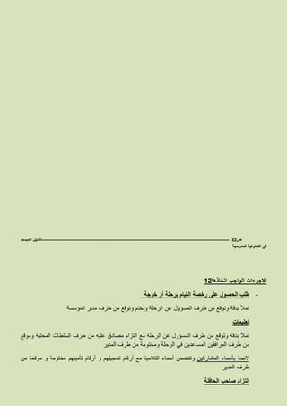 ‫ص‬32-------------------------------------------------------------------------------------------------------------------‫المبسط‬ ‫الدليل‬
‫المدرسية‬ ‫التعاونية‬ ‫في‬
‫اتخاذها‬ ‫الواجب‬ ‫االجرءات‬12
-‫خرجة‬ ‫أو‬ ‫برحلة‬ ‫القيام‬ ‫رخصة‬ ‫على‬ ‫الحصول‬ ‫طلب‬
‫المؤسسة‬ ‫مدير‬ ‫طرف‬ ‫من‬ ‫وتوقع‬ ‫وتختم‬ ‫الرحلة‬ ‫عن‬ ‫المسؤول‬ ‫طرف‬ ‫من‬ ‫وتوقع‬ ‫بدقة‬ ‫تمأل‬
‫تعليمات‬
‫وموقع‬ ‫المحلية‬ ‫السلطات‬ ‫طرف‬ ‫من‬ ‫عليه‬ ‫مصادق‬ ‫التزام‬ ‫مع‬ ‫الرحلة‬ ‫عن‬ ‫المسؤول‬ ‫طرف‬ ‫من‬ ‫وتوقع‬ ‫بدقة‬ ‫تمأل‬
‫وم‬ ‫الرحلة‬ ‫في‬ ‫المساعدين‬ ‫المرافقين‬ ‫طرف‬ ‫من‬‫المدير‬ ‫طرف‬ ‫من‬ ‫ختومة‬
‫المشاركين‬ ‫بأسماء‬ ‫الئحة‬‫أسماء‬ ‫وتتضمن‬‫مع‬ ‫التالميذ‬‫أرقام‬ ‫و‬ ‫تسجيلهم‬ ‫أرقام‬‫تأمينهم‬‫من‬ ‫موقعة‬ ‫و‬ ‫مختومة‬
‫المدير‬ ‫طرف‬
‫الحافلة‬ ‫صاحب‬ ‫التزام‬
 